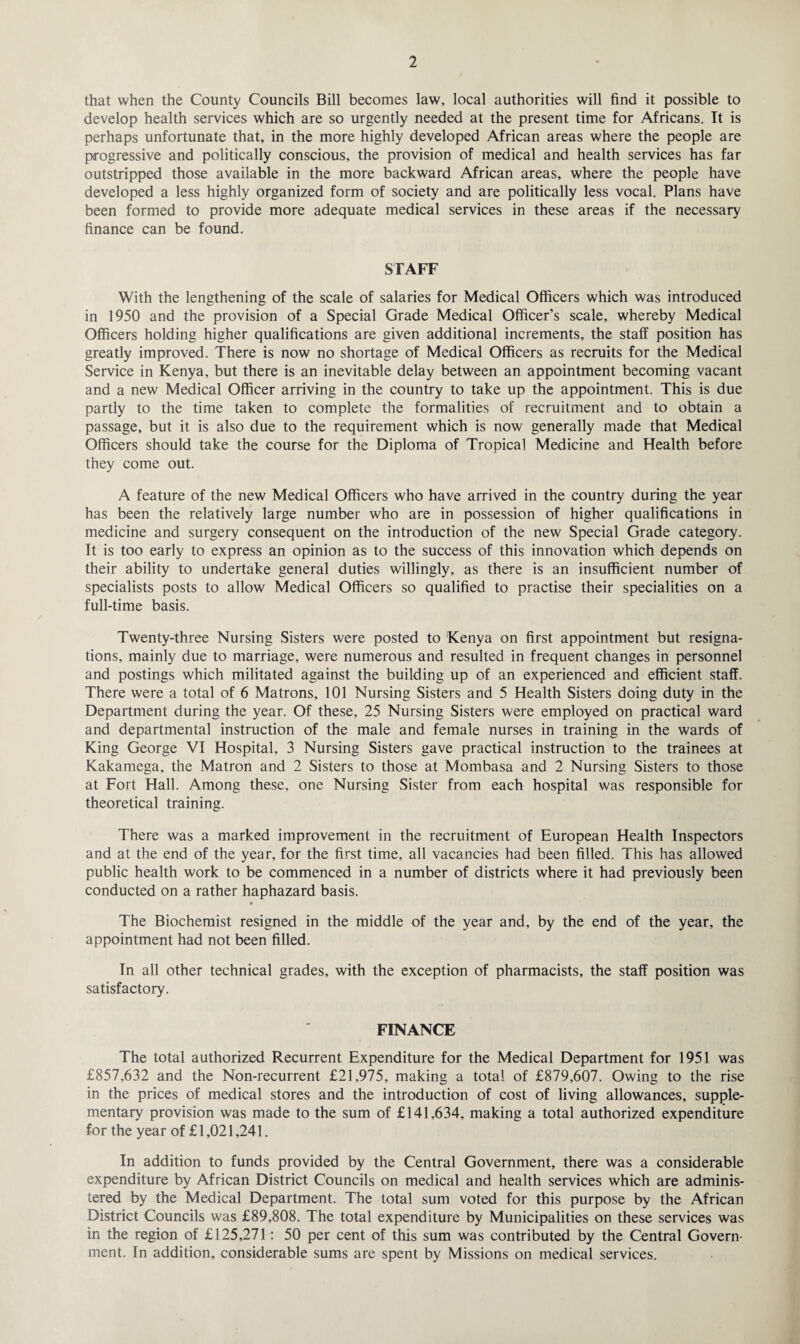 that when the County Councils Bill becomes law, local authorities will find it possible to develop health services which are so urgently needed at the present time for Africans. It is perhaps unfortunate that, in the more highly developed African areas where the people are progressive and politically conscious, the provision of medical and health services has far outstripped those available in the more backward African areas, where the people have developed a less highly organized form of society and are politically less vocal. Plans have been formed to provide more adequate medical services in these areas if the necessary finance can be found. STAFF With the lengthening of the scale of salaries for Medical Officers which was introduced in 1950 and the provision of a Special Grade Medical Officer’s scale, whereby Medical Officers holding higher qualifications are given additional increments, the staff position has greatly improved. There is now no shortage of Medical Officers as recruits for the Medical Service in Kenya, but there is an inevitable delay between an appointment becoming vacant and a new Medical Officer arriving in the country to take up the appointment. This is due partly to the time taken to complete the formalities of recruitment and to obtain a passage, but it is also due to the requirement which is now generally made that Medical Officers should take the course for the Diploma of Tropical Medicine and Health before they come out. A feature of the new Medical Officers who have arrived in the country during the year has been the relatively large number who are in possession of higher qualifications in medicine and surgery consequent on the introduction of the new Special Grade category. It is too early to express an opinion as to the success of this innovation which depends on their ability to undertake general duties willingly, as there is an insufficient number of specialists posts to allow Medical Officers so qualified to practise their specialities on a full-time basis. Twenty-three Nursing Sisters were posted to Kenya on first appointment but resigna¬ tions, mainly due to marriage, were numerous and resulted in frequent changes in personnel and postings which militated against the building up of an experienced and efficient staff. There were a total of 6 Matrons, 101 Nursing Sisters and 5 Health Sisters doing duty in the Department during the year. Of these, 25 Nursing Sisters were employed on practical ward and departmental instruction of the male and female nurses in training in the wards of King George VI Hospital, 3 Nursing Sisters gave practical instruction to the trainees at Kakamega, the Matron and 2 Sisters to those at Mombasa and 2 Nursing Sisters to those at Fort Hall. Among these, one Nursing Sister from each hospital was responsible for theoretical training. There was a marked improvement in the recruitment of European Health Inspectors and at the end of the year, for the first time, all vacancies had been filled. This has allowed public health work to be commenced in a number of districts where it had previously been conducted on a rather haphazard basis. The Biochemist resigned in the middle of the year and, by the end of the year, the appointment had not been filled. In all other technical grades, with the exception of pharmacists, the staff position was satisfactory. FINANCE The total authorized Recurrent Expenditure for the Medical Department for 1951 was £857,632 and the Non-recurrent £21,975, making a total of £879,607. Owing to the rise in the prices of medical stores and the introduction of cost of living allowances, supple¬ mentary provision was made to the sum of £141,634, making a total authorized expenditure for the year of £1,021,241. In addition to funds provided by the Central Government, there was a considerable expenditure by African District Councils on medical and health services which are adminis¬ tered by the Medical Department. The total sum voted for this purpose by the African District Councils was £89,808. The total expenditure by Municipalities on these services was in the region of £125,271: 50 per cent of this sum was contributed by the Central Govern¬ ment. In addition, considerable sums are spent by Missions on medical services.
