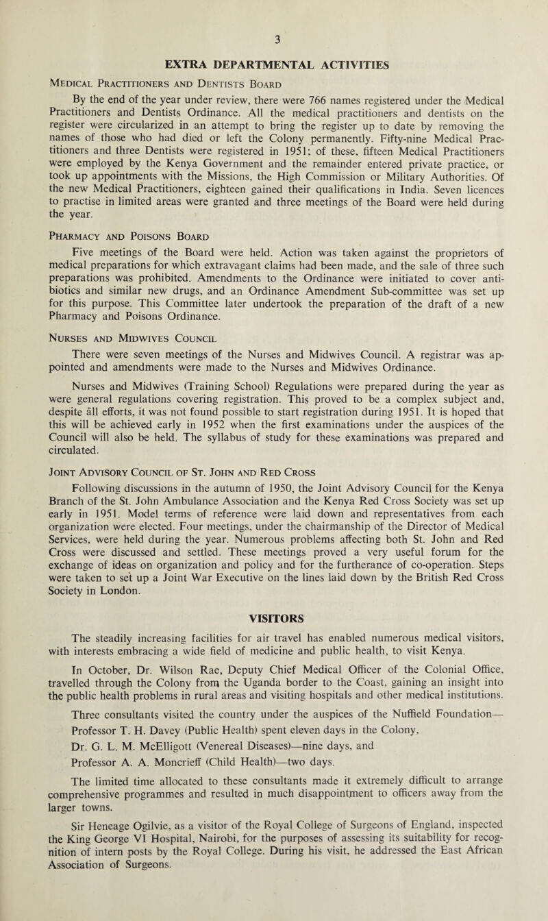 EXTRA DEPARTMENTAL ACTIVITIES Medical Practitioners and Dentists Board By the end of the year under review, there were 766 names registered under the Medical Practitioners and Dentists Ordinance. All the medical practitioners and dentists on the register were circularized in an attempt to bring the register up to date by removing the names of those who had died or left the Colony permanently. Fifty-nine Medical Prac¬ titioners and three Dentists were registered in 1951; of these, fifteen Medical Practitioners were employed by the Kenya Government and the remainder entered private practice, or took up appointments with the Missions, the High Commission or Military Authorities. Of the new Medical Practitioners, eighteen gained their qualifications in India. Seven licences to practise in limited areas were granted and three meetings of the Board were held during the year. Pharmacy and Poisons Board Five meetings of the Board were held. Action was taken against the proprietors of medical preparations for which extravagant claims had been made, and the sale of three such preparations was prohibited. Amendments to the Ordinance were initiated to cover anti¬ biotics and similar new drugs, and an Ordinance Amendment Sub-committee was set up for this purpose. This Committee later undertook the preparation of the draft of a new Pharmacy and Poisons Ordinance. Nurses and Midwives Council There were seven meetings of the Nurses and Midwives Council. A registrar was ap¬ pointed and amendments were made to the Nurses and Midwives Ordinance. Nurses and Mid wives (Training School) Regulations were prepared during the year as were general regulations covering registration. This proved to be a complex subject and, despite all efforts, it was not found possible to start registration during 1951. It is hoped that this will be achieved early in 1952 when the first examinations under the auspices of the Council will also be held. The syllabus of study for these examinations was prepared and circulated. Joint Advisory Council of St. John and Red Cross Following discussions in the autumn of 1950, the Joint Advisory Council for the Kenya Branch of the St. John Ambulance Association and the Kenya Red Cross Society was set up early in 1951. Model terms of reference were laid down and representatives from each organization were elected. Four meetings, under the chairmanship of the Director of Medical Services, were held during the year. Numerous problems affecting both St. John and Red Cross were discussed and settled. These meetings proved a very useful forum for the exchange of ideas on organization and policy and for the furtherance of co-operation. Steps were taken to set up a Joint War Executive on the lines laid down by the British Red Cross Society in London. VISITORS The steadily increasing facilities for air travel has enabled numerous medical visitors, with interests embracing a wide field of medicine and public health, to visit Kenya. In October, Dr. Wilson Rae, Deputy Chief Medical Officer of the Colonial Office, travelled through the Colony from the Uganda border to the Coast, gaining an insight into the public health problems in rural areas and visiting hospitals and other medical institutions. Three consultants visited the country under the auspices of the Nuffield Foundation— Professor T. H. Davey (Public Health) spent eleven days in the Colony, Dr. G. L. M. McElligott (Venereal Diseases)—nine days, and Professor A. A. Moncrieff (Child Health)—two days. The limited time allocated to these consultants made it extremely difficult to arrange comprehensive programmes and resulted in much disappointment to officers away from the larger towns. Sir Heneage Ogilvie, as a visitor of the Royal College of Surgeons of England, inspected the King George VI Hospital, Nairobi, for the purposes of assessing its suitability for recog¬ nition of intern posts by the Royal College. During his visit, he addressed the East African Association of Surgeons.