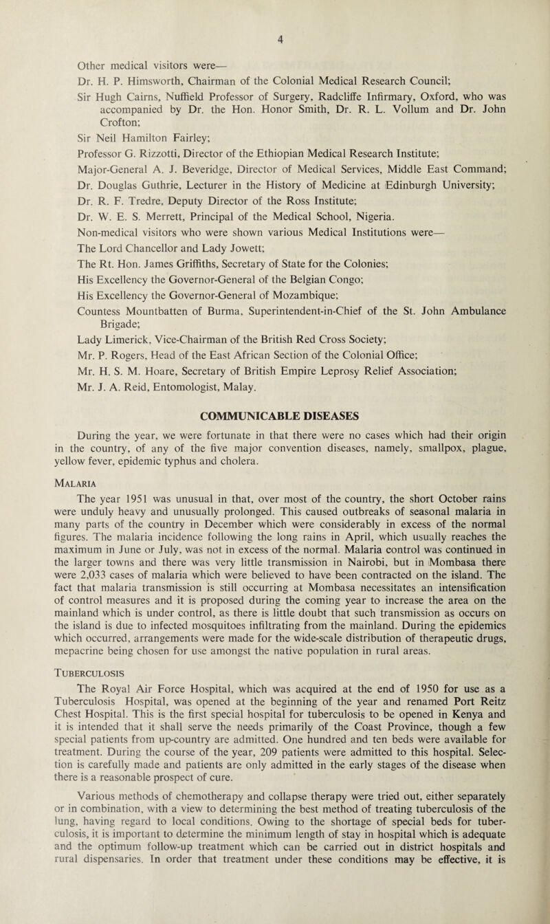 Other medical visitors were— Dr. H. P. Himsworth, Chairman of the Colonial Medical Research Council; Sir Hugh Cairns, Nuffield Professor of Surgery, Radclilfe Infirmary, Oxford, who was accompanied by Dr. the Hon. Honor Smith, Dr. R. L. Vollum and Dr. John Crofton; Sir Neil Hamilton Fairley; Professor G. Rizzotti, Director of the Ethiopian Medical Research Institute; Major-General A. J. Beveridge, Director of Medical Services, Middle East Command; Dr. Douglas Guthrie, Lecturer in the History of Medicine at Edinburgh University; Dr. R. F. Tredre, Deputy Director of the Ross Institute; Dr. W. E. S. Merrett, Principal of the Medical School, Nigeria. Non-medical visitors who were shown various Medical Institutions were— The Lord Chancellor and Lady Jowett; The Rt. Hon. James Griffiths, Secretary of State for the Colonies; His Excellency the Governor-General of the Belgian Congo; His Excellency the Governor-General of Mozambique; Countess Mountbatten of Burma, Superintendent-in-Chief of the St. John Ambulance Brigade; Lady Limerick, Vice-Chairman of the British Red Cross Society; Mr. P. Rogers, Head of the East African Section of the Colonial Office; Mr. H. S. M. Hoare, Secretary of British Empire Leprosy Relief Association; Mr. J. A. Reid, Entomologist, Malay. COMMUNICABLE DISEASES During the year, we were fortunate in that there were no cases which had their origin in the country, of any of the five major convention diseases, namely, smallpox, plague, yellow fever, epidemic typhus and cholera. Malaria The year 1951 was unusual in that, over most of the country, the short October rains were unduly heavy and unusually prolonged. This caused outbreaks of seasonal malaria in many parts of the country in December which were considerably in excess of the normal figures. The malaria incidence following the long rains in April, which usually reaches the maximum in June or July, was not in excess of the normal. Malaria control was continued in the larger towns and there was very little transmission in Nairobi, but in Mombasa there were 2,033 cases of malaria which were believed to have been contracted on the island. The fact that malaria transmission is still occurring at Mombasa necessitates an intensification of control measures and it is proposed during the coming year to increase the area on the mainland which is under control, as there is little doubt that such transmission as occurs on the island is due to infected mosquitoes infiltrating from the mainland. During the epidemics which occurred, arrangements were made for the wide-scale distribution of therapeutic drugs, mepacrine being chosen for use amongst the native population in rural areas. Tuberculosis The Royal Air Force Hospital, which was acquired at the end of 1950 for use as a Tuberculosis Hospital, was opened at the beginning of the year and renamed Port Reitz Chest Hospital. This is the first special hospital for tuberculosis to be opened in Kenya and it is intended that it shall serve the needs primarily of the Coast Province, though a few special patients from up-country are admitted. One hundred and ten beds were available for treatment. During the course of the year, 209 patients were admitted to this hospital. Selec¬ tion is carefully made and patients are only admitted in the early stages of the disease when there is a reasonable prospect of cure. Various methods of chemotherapy and collapse therapy were tried out, either separately or in combination, with a view to determining the best method of treating tuberculosis of the lung, having regard to local conditions. Owing to the shortage of special beds for tuber¬ culosis, it is important to determine the minimum length of stay in hospital which is adequate and the optimum follow-up treatment which can be carried out in district hospitals and rural dispensaries. In order that treatment under these conditions may be effective, it is
