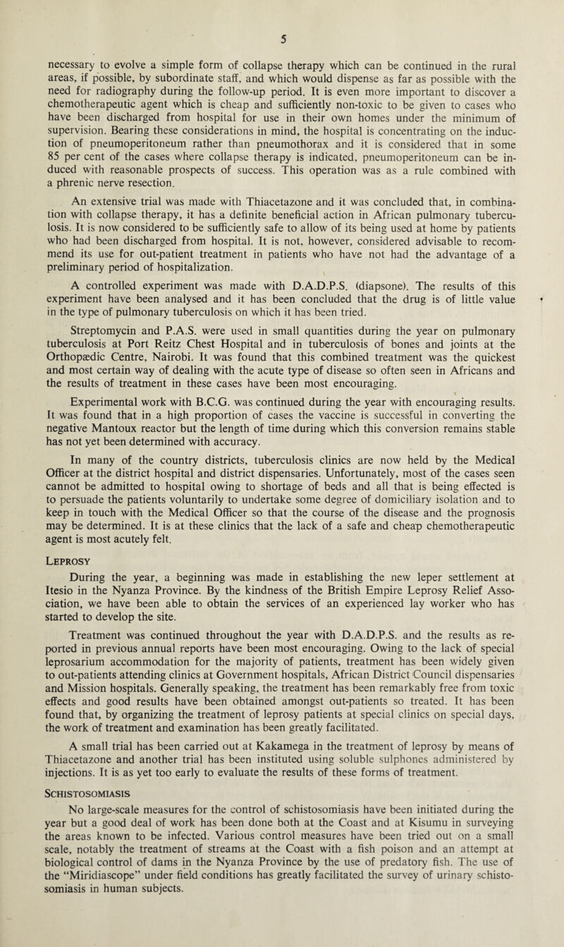 necessary to evolve a simple form of collapse therapy which can be continued in the rural areas, if possible, by subordinate staff, and which would dispense as far as possible with the need for radiography during the follow-up period. It is even more important to discover a chemotherapeutic agent which is cheap and sufficiently non-toxic to be given to cases who have been discharged from hospital for use in their own homes under the minimum of supervision. Bearing these considerations in mind, the hospital is concentrating on the induc¬ tion of pneumoperitoneum rather than pneumothorax and it is considered that in some 85 per cent of the cases where collapse therapy is indicated, pneumoperitoneum can be in¬ duced with reasonable prospects of success. This operation was as a rule combined with a phrenic nerve resection. An extensive trial was made with Thiacetazone and it was concluded that, in combina¬ tion with collapse therapy, it has a definite beneficial action in African pulmonary tubercu¬ losis. It is now considered to be sufficiently safe to allow of its being used at home by patients who had been discharged from hospital. It is not, however, considered advisable to recom¬ mend its use for out-patient treatment in patients who have not had the advantage of a preliminary period of hospitalization. A controlled experiment was made with D.A.D.P.S. (diapsone). The results of this experiment have been analysed and it has been concluded that the drug is of little value in the type of pulmonary tuberculosis on which it has been tried. Streptomycin and P.A.S. were used in small quantities during the year on pulmonary tuberculosis at Port Reitz Chest Hospital and in tuberculosis of bones and joints at the Orthopaedic Centre, Nairobi. It was found that this combined treatment was the quickest and most certain way of dealing with the acute type of disease so often seen in Africans and the results of treatment in these cases have been most encouraging. % Experimental work with B.C.G. was continued during the year with encouraging results. It was found that in a high proportion of cases the vaccine is successful in converting the negative Mantoux reactor but the length of time during which this conversion remains stable has not yet been determined with accuracy. In many of the country districts, tuberculosis clinics are now held by the Medical Officer at the district hospital and district dispensaries. Unfortunately, most of the cases seen cannot be admitted to hospital owing to shortage of beds and all that is being effected is to persuade the patients voluntarily to undertake some degree of domiciliary isolation and to keep in touch with the Medical Officer so that the course of the disease and the prognosis may be determined. It is at these clinics that the lack of a safe and cheap chemotherapeutic agent is most acutely felt. Leprosy During the year, a beginning was made in establishing the new leper settlement at Itesio in the Nyanza Province. By the kindness of the British Empire Leprosy Relief Asso¬ ciation, we have been able to obtain the services of an experienced lay worker who has started to develop the site. Treatment was continued throughout the year with D.A.D.P.S. and the results as re¬ ported in previous annual reports have been most encouraging. Owing to the lack of special leprosarium accommodation for the majority of patients, treatment has been widely given to out-patients attending clinics at Government hospitals, African District Council dispensaries and Mission hospitals. Generally speaking, the treatment has been remarkably free from toxic effects and good results have been obtained amongst out-patients so treated. It has been found that, by organizing the treatment of leprosy patients at special clinics on special days, the work of treatment and examination has been greatly facilitated. A small trial has been carried out at Kakamega in the treatment of leprosy by means of Thiacetazone and another trial has been instituted using soluble sulphones administered by injections. It is as yet too early to evaluate the results of these forms of treatment. Schistosomiasis No large-scale measures for the control of schistosomiasis have been initiated during the year but a good deal of work has been done both at the Coast and at Kisumu in surveying the areas known to be infected. Various control measures have been tried out on a small scale, notably the treatment of streams at the Coast with a fish poison and an attempt at biological control of dams in the Nyanza Province by the use of predatory fish. The use of the “Miridiascope” under field conditions has greatly facilitated the survey of urinary schisto¬ somiasis in human subjects.