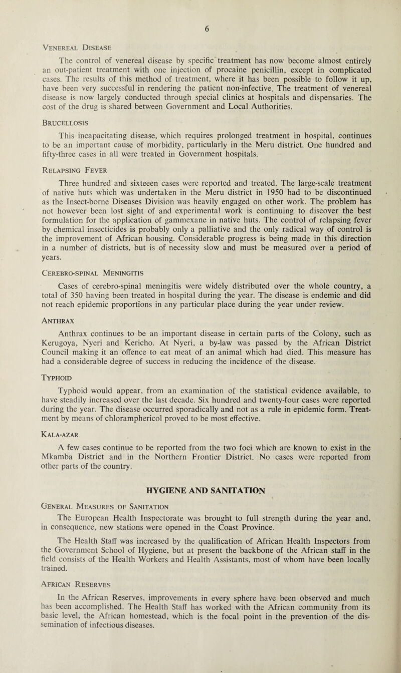 Venereal Disease The control of venereal disease by specific treatment has now become almost entirely an out-patient treatment with one injection of procaine penicillin, except in complicated cases. The results of this method of treatment, where it has been possible to follow it up, have been very successful in rendering the patient non-infective. The treatment of venereal disease is now largely conducted through special clinics at hospitals and dispensaries. The cost of the drug is shared between Government and Local Authorities. Brucellosis This incapacitating disease, which requires prolonged treatment in hospital, continues to be an important cause of morbidity, particularly in the Meru district. One hundred and fifty-three cases in all were treated in Government hospitals. Relapsing Fever Three hundred and sixteeen cases were reported and treated. The large-scale treatment of native huts which was undertaken in the Meru district in 1950 had to be discontinued as the Insect-borne Diseases Division was heavily engaged on other work. The problem has not however been lost sight of and experimental work is continuing to discover the best formulation for the application of gammexane in native huts. The control of relapsing fever by chemical insecticides is probably only a palliative and the only radical way of control is the improvement of African housing. Considerable progress is being made in this direction in a number of districts, but is of necessity slow and must be measured over a period of years. Cerebrospinal Meningitis Cases of cerebro-spinal meningitis were widely distributed over the whole country, a total of 350 having been treated in hospital during the year. The disease is endemic and did not reach epidemic proportions in any particular place during the year under review. Anthrax Anthrax continues to be an important disease in certain parts of the Colony, such as Kerugoya, Nyeri and Kericho. At Nyeri, a by-law was passed by the African District Council making it an offence to eat meat of an animal which had died. This measure has had a considerable degree of success in reducing the incidence of the disease. Typhoid Typhoid would appear, from an examination of the statistical evidence available, to have steadily increased over the last decade. Six hundred and twenty-four cases were reported during the year. The disease occurred sporadically and not as a rule in epidemic form. Treat¬ ment by means of chloramphericol proved to be most effective. Kala-azar A few cases continue to be reported from the two foci which are known to exist in the Mkamba District and in the Northern Frontier District. No cases were reported from other parts of the country. HYGIENE AND SANITATION General Measures of Sanitation The European Health Inspectorate was brought to full strength during the year and, in consequence, new stations were opened in the Coast Province. The Health Staff was increased by the qualification of African Health Inspectors from the Government School of Hygiene, but at present the backbone of the African staff in the field consists of the Health Workers and Health Assistants, most of whom have been locally trained. African Reserves In the African Reserves, improvements in every sphere have been observed and much has been accomplished. The Health Staff has worked with the African community from its basic level, the African homestead, which is the focal point in the prevention of the dis¬ semination of infectious diseases.
