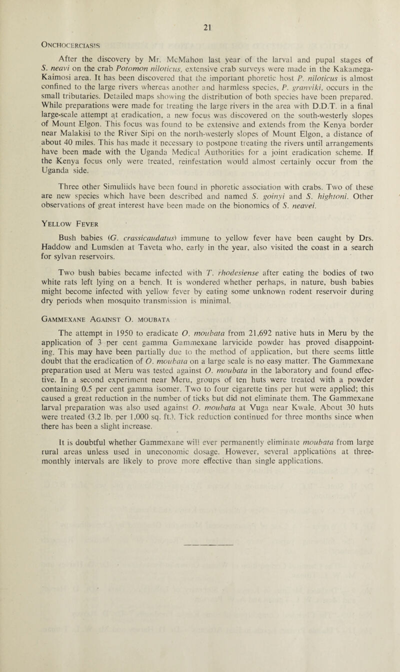 Onchocerciasis After the discovery by Mr. McMahon last year of the larval and pupal stages of S. neavi on the crab Potomon niloticus, extensive crab surveys were made in the Kakamega- Kaimosi area. It has been discovered that the important phoretic host P. niloticus is almost confined to the large rivers whereas another and harmless species, P. granviki, occurs in the small tributaries. Detailed maps showing the distribution of both species have been prepared. While preparations were made for treating the large rivers in the area with D.D.T. in a final large-scale attempt at eradication, a new focus was discovered on the south-westerly slopes of Mount Elgon. This focus was found to be extensive and extends from the Kenya border near Malakisi to the River Sipi on the north-westerly slopes of Mount Elgon, a distance of about 40 miles. This has made it necessary to postpone treating the rivers until arrangements have been made with the Uganda Medical Authorities for a joint eradication scheme. If the Kenya focus only were treated, reinfestation would almost certainly occur from the Uganda side. Three other Simuliids have been found in phoretic association with crabs. Two of these are new species which have been described and named S. goinyi and S. hightoni. Other observations of great interest have been made on the bionomics of S. neavei. Yellow Fever Bush babies (G. crassicaudatus) immune to yellow fever have been caught by Drs. Haddow and Lumsden at Taveta who, early in the year, also visited the coast in a search for sylvan reservoirs. Two bush babies became infected with T. rhodesiense after eating the bodies of two white rats left lying on a bench. It is wondered whether perhaps, in nature, bush babies might become infected with yellow fever by eating some unknown rodent reservoir during dry periods when mosquito transmission is minimal. Gammexane Against O. moubata The attempt in 1950 to eradicate O. moubata from 21,692 native huts in Meru by the application of 3 per cent gamma Gammexane larvicide powder has proved disappoint¬ ing. This may have been partially due to the method of application, but there seems little doubt that the eradication of O. moubata on a large scale is no easy matter. The Gammexane preparation used at Meru was tested against O. moubata in the laboratory and found effec¬ tive. In a second experiment near Meru, groups of ten huts were treated with a powder containing 0.5 per cent gamma isomer. Two to four cigarette tins per hut were applied; this caused a great reduction in the number of ticks but did not eliminate them. The Gammexane larval preparation was also used against O. moubata at Vuga near Kwale. About 30 huts were treated (3.2 lb. per 1.000 sq. ft.). Tick reduction continued for three months since when there has been a slight increase. It is doubtful whether Gammexane will ever permanently eliminate moubata from large rural areas unless used in uneconomic dosage. However, several applications at three- monthly intervals are likely to prove more effective than single applications.