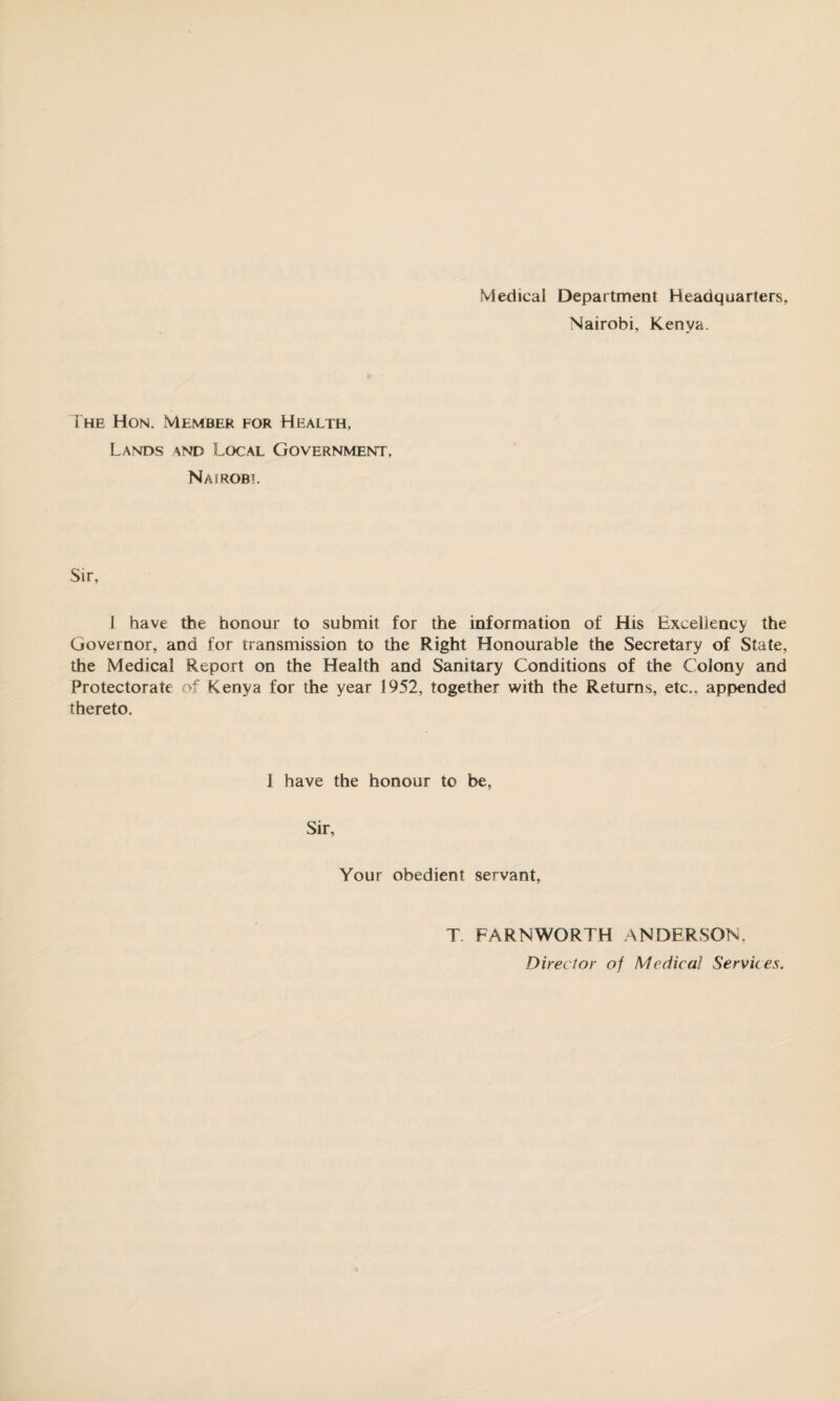 Medical Department Headquarters, Nairobi, Kenya. The Hon. Member for Health, Lands and Local Government, Nairobi. Sir, 1 have the honour to submit for the information of His Excellency the Governor, and for transmission to the Right Honourable the Secretary of State, the Medical Report on the Health and Sanitary Conditions of the Colony and Protectorate of Kenya for the year 1952, together with the Returns, etc., appended thereto. 1 have the honour to be. Sir, Your obedient servant, T. FARNWORTH ANDERSON. Director of Medical Services.