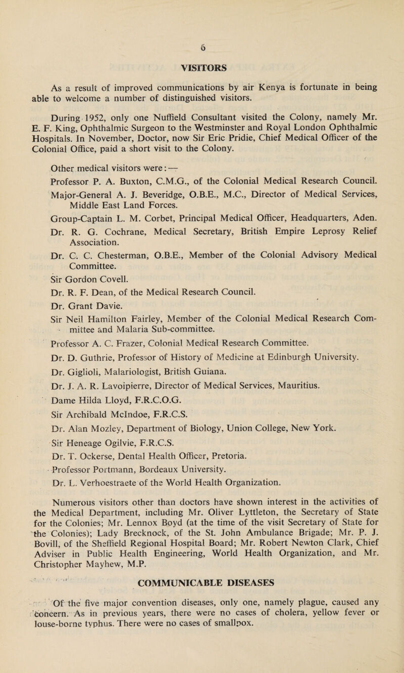 VISITORS As a result of improved communications by air Kenya is fortunate in being able to welcome a number of distinguished visitors. During 1952, only one Nuffield Consultant visited the Colony, namely Mr. E. F. King, Ophthalmic Surgeon to the Westminster and Royal London Ophthalmic Hospitals. In November, Doctor, now Sir Eric Pridie, Chief Medical Officer of the Colonial Office, paid a short visit to the Colony. Other medical visitors were: — Professor P. A. Buxton, C.M.G., of the Colonial Medical Research Council. Major-General A. J. Beveridge, O.B.E., M.C., Director of Medical Services, Middle East Land Forces. Group-Captain L. M. Corbet, Principal Medical Officer, Headquarters, Aden. Dr. R. G. Cochrane, Medical Secretary, British Empire Leprosy Relief Association. Dr. C. C. Chesterman, O.B.E., Member of the Colonial Advisory Medical Committee. Sir Gordon Coveil. Dr. R. F. Dean, of the Medical Research Council. * Dr. Grant Davie. Sir Neil Hamilton Fairley, Member of the Colonial Medical Research Com¬ mittee and Malaria Sub-committee. Professor A. C. Frazer, Colonial Medical Research Committee. Dr. D. Guthrie, Professor of History of Medicine at Edinburgh University. Dr. Giglioli, Malariologist, British Guiana. Dr. J. A. R. Lavoipierre, Director of Medical Services, Mauritius. Dame Hilda Lloyd, F.R.C.O.G. Sir Archibald Mclndoe, F.R.C.S. Dr. Alan Mozley, Department of Biology, Union College, New York. Sir Heneage Ogilvie, F.R.C.S. Dr. T. Ockerse, Dental Health Officer, Pretoria. - Professor Portmann, Bordeaux University. Dr. L. Verhoestraete of the World Health Organization. Numerous visitors other than doctors have shown interest in the activities of the Medical Department, including Mr. Oliver Lyttleton, the Secretary of State for the Colonies; Mr. Lennox Boyd (at the time of the visit Secretary of State for The Colonies); Lady Brecknock, of the St. John Ambulance Brigade; Mr. P. J. Bovill, of the Sheffield Regional Hospital Board; Mr. Robert Newton Clark, Chief Adviser in Public Health Engineering, World Health Organization, and Mr. Christopher Mayhew, M.P. ' ' ' 1,1 COMMUNICABLE DISEASES Of the five major convention diseases, only one, namely plague, caused any concern. As in previous years, there were no cases of cholera, yellow fever or louse-borne typhus. There were no cases of smallpox.
