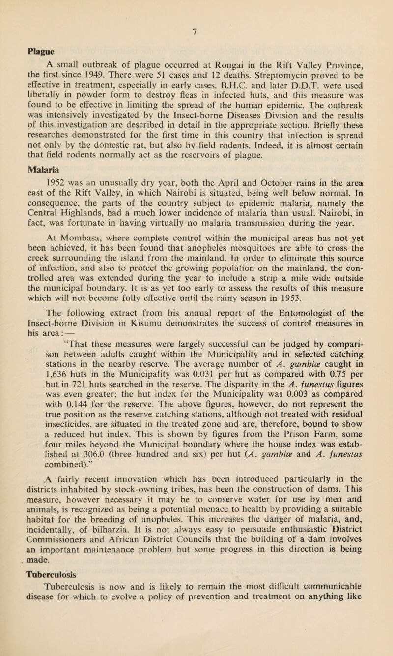 Plague A small outbreak of plague occurred at Rongai in the Rift Valley Province, the first since 1949. There were 51 cases and 12 deaths. Streptomycin proved to be effective in treatment, especially in early cases. B.H.C. and later D.D.T. were used liberally in powder form to destroy fleas in infected huts, and this measure was found to be effective in limiting the spread of the human epidemic. The outbreak was intensively investigated by the Insect-borne Diseases Division and the results of this investigation are described in detail in the appropriate section. Briefly these researches demonstrated for the first time in this country that infection is spread not only by the domestic rat, but also by field rodents. Indeed, it is almost certain that field rodents normally act as the reservoirs of plague. Malaria 1952 was an unusually dry year, both the April and October rains in the area east of the Rift Valley, in which Nairobi is situated, being well below normal. In consequence, the parts of the country subject to epidemic malaria, namely the Central Highlands, had a much lower incidence of malaria than usual. Nairobi, in fact, was fortunate in having virtually no malaria transmission during the year. At Mombasa, where complete control within the municipal areas has not yet been achieved, it has been found that anopheles mosquitoes are able to cross the creek surrounding the island from the mainland. In order to eliminate this source of infection, and also to protect the growing population on the mainland, the con¬ trolled area was extended during the year to include a strip a mile wide outside the municipal boundary. It is as yet too early to assess the results of this measure which will not become fully effective until the rainy season in 1953. The following extract from his annual report of the Entomologist of the Insect-borne Division in Kisumu demonstrates the success of control measures in his area: — “That these measures were largely successful can be judged by compari¬ son between adults caught within the Municipality and in selected catching stations in the nearby reserve. The average number of A. gambice caught in 1,636 huts in the Municipality was 0.031 per hut as compared with 0.75 per hut in 721 huts searched in the reserve. The disparity in the A. funestus figures was even greater; the hut index for the Municipality was 0.003 as compared with 0.144 for the reserve. The above figures, however, do not represent the true position as the reserve catching stations, although not treated with residual insecticides, are situated in the treated zone and are, therefore, bound to show a reduced hut index. This is shown by figures from the Prison Farm, some four miles beyond the Municipal boundary where the house index was estab¬ lished at 306.0 (three hundred and six) per hut (A. gambice and A. funestus combined).” A fairly recent innovation which has been introduced particularly in the districts inhabited by stock-owning tribes, has been the construction of dams. This measure, however necessary it may be to conserve water for use by men and animals, is recognized as being a potential menace to health by providing a suitable habitat for the breeding of anopheles. This increases the danger of malaria, and, incidentally, of bilharzia. It is not always easy to persuade enthusiastic District Commissioners and African District Councils that the building of a dam involves an important maintenance problem but some progress in this direction is being , made. Tnberculosis Tuberculosis is now and is likely to remain the most difficult communicable disease for which to evolve a policy of prevention and treatment on anything like