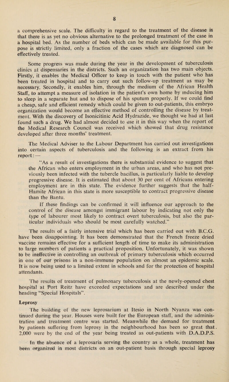 a comprehensive scale. The difficulty in regard to the treatment of the disease is that there is as yet no obvious alternative to the prolonged treatment of the case in a hospital bed. As the number of beds which can be made available for this pur¬ pose is strictly limited, only a fraction of the cases which are diagnosed can be effectively treated. Some progress was made during the year in the development of tuberculosis clinics at dispensaries in the districts. Such an organization has two main objects. Firstly, it enables the Medical Officer to keep in touch with the patient who has been treated in hospital and to carry out such follow-up treatment as may be necessary. Secondly, it enables him, through the medium of the African Health Staff, to attempt a measure of isolation in the patient’s own home by inducing him to sleep in a separate hut and to dispose of his sputum properly. If we could find a cheap, safe and efficient remedy which could be given to out-patients, this embryo organization would become an effective method of controlling the disease by treat¬ ment. With the discovery of Isonicitinic Acid Hydrazide, we thought we had at last found such a drug. We had almost decided to use it in this way when the report of the Medical Research Council was received which showed that drug resistance developed after three months’ treatment. The Medical Adviser to the Labour Department has carried out investigations into certain aspects of tuberculosis and the following is an extract from his report: — “As a result of investigations there is substantial evidence to suggest that the African who enters employment in the urban areas, and who has not pre¬ viously been infected with the tubercle bacillus, is particularly liable to develop progressive disease. It is estimated that about 30 per cent of Africans entering employment are in this state. The evidence further suggests that the half- Ham ite African in this state is more susceptible to contract progressive disease than the Bantu. If these findings can be confirmed it will influence our approach to the control of the disease amongst immigrant labour by indicating not only the type of labourer most likely to contract overt tuberculosis, but also the par¬ ticular individuals who should be most carefully watched.” The results of a fairly intensive trial which has been carried out with B.C.G. have been disappointing. It has been demonstrated that the French freeze dried vaccine remains effective for a sufficient length of time to make its administration to large numbers of patients a practical proposition. Unfortunately, it was shown to be ineffective in controlling an outbreak of primary tuberculosis which occurred in one of our prisons in a non-immune population on almost an epidemic scale. It is now being used to a limited extent in schools and for the protection of hospital attendants. The results of treatment of pulmonary tuberculosis at the newly-opened chest hospital at Port Reitz have exceeded expectations and are described under the heading “Special Hospitals”. Leprosy The building of the new leprosarium at Itesio in North Nyanza was con¬ tinued during the year. Houses were built for the European staff, and the adminis¬ tration and treatment centre was started. Meanwhile the demand for treatment by patients suffering from leprosy in the neighbourhood has been so great that. 2,000 were by the end of the year being treated as out-patients with D.A.D.P.S. In the absence of a leprosaria serving the country as a whole, treatment has been organized in most districts on an out-patient basis through special leprosy