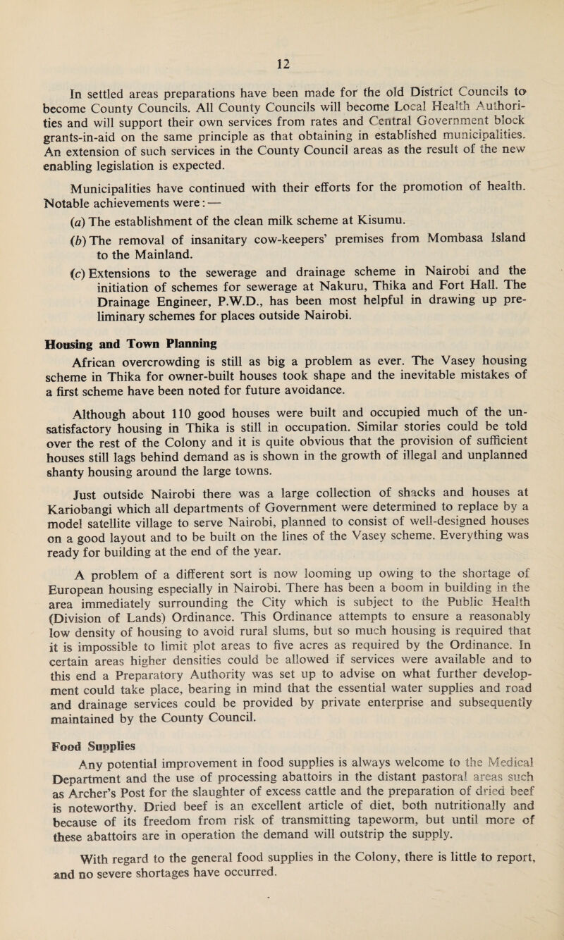 In settled areas preparations have been made for the old District Councils to become County Councils. All County Councils will become Local Health Authori¬ ties and will support their own services from rates and Central Government block grants-in-aid on the same principle as that obtaining in established municipalities. An extension of such services in the County Council areas as the result of the new enabling legislation is expected. Municipalities have continued with their efforts for the promotion of health. Notable achievements were: — (a) The establishment of the clean milk scheme at Kisumu. (b) The removal of insanitary cow-keepers’ premises from Mombasa Island to the Mainland. (c) Extensions to the sewerage and drainage scheme in Nairobi and the initiation of schemes for sewerage at Nakuru, Thika and Fort Hall. The Drainage Engineer, P.W.D., has been most helpful in drawing up pre¬ liminary schemes for places outside Nairobi. Housing and Town Planning African overcrowding is still as big a problem as ever. The Vasey housing scheme in Thika for owner-built houses took shape and the inevitable mistakes of a first scheme have been noted for future avoidance. Although about 110 good houses were built and occupied much of the un¬ satisfactory housing in Thika is still in occupation. Similar stories could be told over the rest of the Colony and it is quite obvious that the provision of sufficient houses still lags behind demand as is shown in the growth of illegal and unplanned shanty housing around the large towns. Just outside Nairobi there was a large collection of shacks and houses at Kariobangi which all departments of Government were determined to replace by a model satellite village to serve Nairobi, planned to consist of well-designed houses on a good layout and to be built on the lines of the Vasey scheme. Everything was ready for building at the end of the year. A problem of a different sort is now looming up owing to the shortage of European housing especially in Nairobi. There has been a boom in building in the area immediately surrounding the City which is subject to the Public Health (Division of Lands) Ordinance. This Ordinance attempts to ensure a reasonably low density of housing to avoid rural slums, but so much housing is required that it is impossible to limit plot areas to five acres as required by the Ordinance. In certain areas higher densities could be allowed if services were available and to this end a Preparatory Authority was set up to advise on what further develop¬ ment could take place, bearing in mind that the essential water supplies and road and drainage services could be provided by private enterprise and subsequently maintained by the County Council. Food Supplies Any potential improvement in food supplies is always welcome to the Medical Department and the use of processing abattoirs in the distant pastoral areas such as Archer’s Post for the slaughter of excess cattle and the preparation of dried beef is noteworthy. Dried beef is an excellent article of diet, both nutritionally and because of its freedom from risk of transmitting tapeworm, but until more of these abattoirs are in operation the demand will outstrip the supply. With regard to the general food supplies in the Colony, there is little to report, and no severe shortages have occurred.