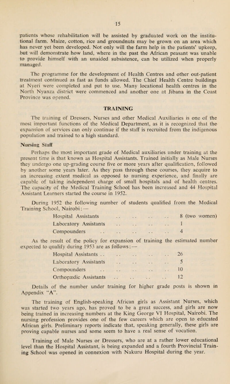 patients whose rehabilitation will be assisted by graduated work on the institu¬ tional farm. Maize, cotton, rice and groundnuts may be grown on an area which has never yet been developed. Not only will the farm help in the patients’ upkeep, but will demonstrate how land, where in the past the African peasant was unable to provide himself with an unaided subsistence, can be utilized when properly managed. The programme for the development of Health Centres and other out-patient treatment continued as fast as funds allowed. The Chief Health Centre buildings at Nyeri were completed and put to use. Many locational health centres in the North Nyanza district were commenced and another one at Jibana in the Coast Province was opened. TRAINING The training of Dressers, Nurses and other Medical Auxiliaries is one of the most important functions of the Medical Department, as it is recognized that the expansion of services can only continue if the staff is recruited from the indigenous population and trained to a high standard. Nursing Staff Perhaps the most important grade of Medical auxiliaries under training at the present time is that known as Hospital Assistants. Trained initially as Male Nurses they undergo one up-grading course five or more years after qualification, followed by another some years later. As they pass through these courses, they acquire to an increasing extent medical as opposed to nursing experience, and finally are capable of taking independent charge of small hospitals and of health centres. The capacity of the Medical Training School has been increased and 44 Hospital Assistant Learners started the course in 1952. During 1952 the following number of students qualified from the Medical Training School, Nairobi: — Hospital Assistants . . . . . . . . 8 (two women) Laboratory Assistants . . . . . . . . 1 Compounders . . . . .. . . . . 4 As the result of the policy for expansion of training the expected to qualify during 1953 are as follows: — Hospital Assistants Laboratory Assistants Compounders Orthopaedic Assistants estimated number 26 5 10 12 Details of the number under training for higher grade posts is shown in Appendix “A”. The training of English-speaking African girls as Assistant Nurses, which was started two years ago, has proved to be a great success, and girls are now being trained in increasing numbers at the King George VI Hospital, Nairobi. The nursing profession provides one of the few careers which are open to educated African girls. Preliminary reports indicate that, speaking generally, these girls are proving capable nurses and some seem to have a real sense of vocation. Training of Male Nurses or Dressers, who are at a rather lower educational level than the Hospital Assistant, is being expanded and a fourth Provincial Train¬ ing School was opened in connexion with Nakuru Hospital during the year.