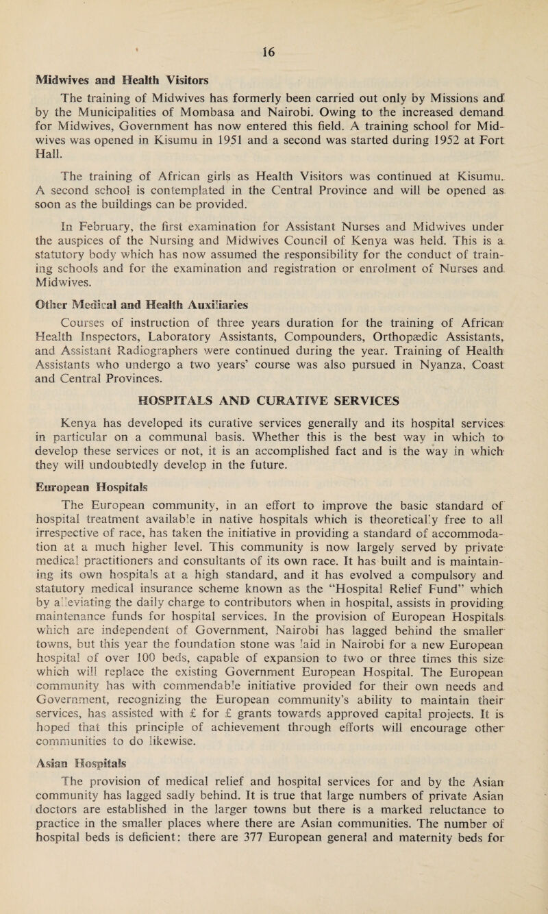 « Mid wives and Health Visitors The training of Midwives has formerly been carried out only by Missions and by the Municipalities of Mombasa and Nairobi. Owing to the increased demand for Mid wives, Government has now entered this field. A training school for Mid¬ wives was opened in Kisumu in 1951 and a second was started during 1952 at Fort Hall. The training of African girls as Health Visitors was continued at Kisumu. A second school is contemplated in the Central Province and will be opened as soon as the buildings can be provided. In February, the first examination for Assistant Nurses and Midwives under the auspices of the Nursing and Midwives Council of Kenya was held. This is a statutory body which has now assumed the responsibility for the conduct of train¬ ing schools and for the examination and registration or enrolment of Nurses and Midwives. Other Medical and Health Auxiliaries Courses of instruction of three years duration for the training of African Health Inspectors, Laboratory Assistants, Compounders, Orthopaedic Assistants, and Assistant Radiographers were continued during the year. Training of Health Assistants who undergo a two years’ course was also pursued in Nyanza, Coast and Central Provinces. HOSPITALS AND CURATIVE SERVICES Kenya has developed its curative services generally and its hospital services in particular on a communal basis. Whether this is the best way in which to develop these services or not, it is an accomplished fact and is the way in which' they will undoubtedly develop in the future. European Hospitals The European community, in an effort to improve the basic standard of hospital treatment available in native hospitals which is theoretically free to all irrespective of race, has taken the initiative in providing a standard of accommoda¬ tion at a much higher level. This community is now largely served by private medical practitioners and consultants of its own race. It has built and is maintain¬ ing its own hospitals at a high standard, and it has evolved a compulsory and statutory medical insurance scheme known as the “Hospital Relief Fund” which by alleviating the daily charge to contributors when in hospital, assists in providing maintenance funds for hospital services. In the provision of European Hospitals which are independent of Government, Nairobi has lagged behind the smaller towns, but this year the foundation stone was laid in Nairobi for a new European hospital of over 100 beds, capable of expansion to two or three times this size which will replace the existing Government European Hospital. The European community has with commendable initiative provided for their own needs and Government, recognizing the European community’s ability to maintain their services, has assisted with £ for £ grants towards approved capital projects. It is hoped that this principle of achievement through efforts will encourage other communities to do likewise. Asian Hospitals The provision of medical relief and hospital services for and by the Asian community has lagged sadly behind. It is true that large numbers of private Asian doctors are established in the larger towns but there is a marked reluctance to practice in the smaller places where there are Asian communities. The number of hospital beds is deficient: there are 377 European general and maternity beds for