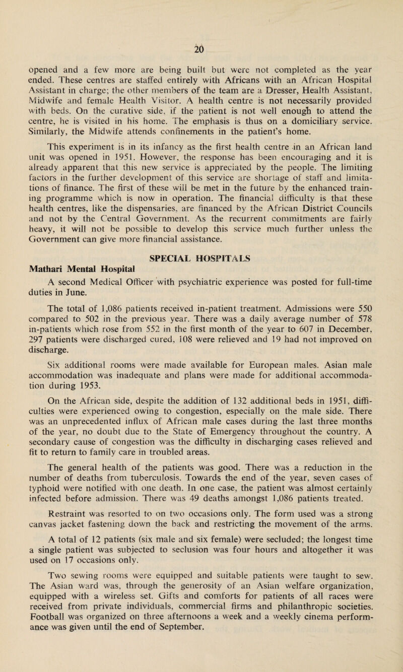 opened and a few more are being built but were not completed as the year ended. These centres are staffed entirely with Africans with an African Hospital Assistant in charge; the other members of the team are a Dresser, Health Assistant, Midwife and female Health Visitor. A health centre is not necessarily provided with beds. On the curative side, if the patient is not well enough to attend the centre, he is visited in his home. The emphasis is thus on a domiciliary service. Similarly, the Midwife attends confinements in the patient’s home. This experiment is in its infancy as the first health centre -in an African land unit was opened in 1951. However, the response has been encouraging and it is already apparent that this new service is appreciated by the people. The limiting factors in the further development of this service are shortage of staff and limita¬ tions of finance. The first of these will be met in the future by the enhanced train¬ ing programme which is now in operation. The financial difficulty is that these health centres, like the dispensaries, are financed by the African District Councils and not by the Central Government. As the recurrent commitments are fairly heavy, it will not be possible to develop this service much further unless the Government can give more financial assistance. SPECIAL HOSPITALS Mathari Mental Hospital A second Medical Officer with psychiatric experience was posted for full-time duties in June. The total of 1,086 patients received in-patient treatment. Admissions were 550 compared to 502 in the previous year. There was a daily average number of 578 in-patients which rose from 552 in the first month of the year to 607 in December, 297 patients were discharged cured, 108 were relieved and 19 had not improved on discharge. Six additional rooms were made available for European males. Asian male accommodation was inadequate and plans were made for additional accommoda¬ tion during 1953. On the African side, despite the addition of 132 additional beds in 1951, diffi¬ culties were experienced owing to congestion, especially on the male side. There was an unprecedented influx of African male cases during the last three months of the year, no doubt due to the State of Emergency throughout the country. A secondary cause of congestion was the difficulty in discharging cases relieved and fit to return to family care in troubled areas. The general health of the patients was good. There was a reduction in the number of deaths from tuberculosis. Towards the end of the year, seven cases of typhoid were notified with one death. In one case, the patient was almost certainly infected before admission. There was 49 deaths amongst 1,086 patients treated. Restraint was resorted to on two occasions only. The form used was a strong canvas jacket fastening down the back and restricting the movement of the arms. A total of 12 patients (six male and six female) were secluded; the longest time a single patient was subjected to seclusion was four hours and altogether it was used on 17 occasions only. Two sewing rooms were equipped and suitable patients were taught to sew. The Asian ward was, through the generosity of an Asian welfare organization, equipped with a wireless set. Gifts and comforts for patients of all races were received from private individuals, commercial firms and philanthropic societies. Football was organized on three afternoons a week and a weekly cinema perform¬ ance was given until the end of September.