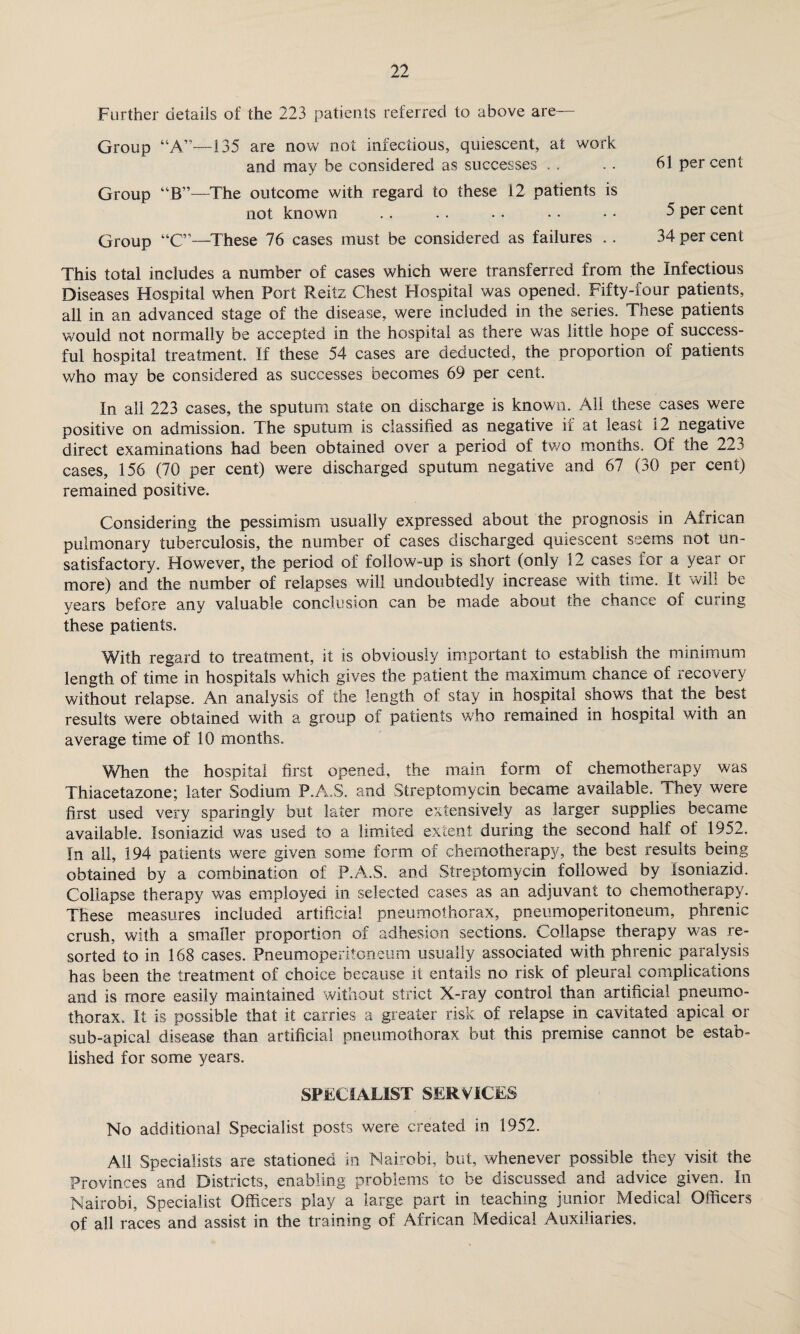 Further details of the 223 patients referred to above are Group “A”—135 are now not infectious, quiescent, at work and may be considered as successes . . . . 61 per cent Group “B”—The outcome with regard to these 12 patients is not known .. . . . . • • • • 5 per cent Group “C”—These 76 cases must be considered as failures . . 34 per cent This total includes a number of cases which were transferred from the Infectious Diseases Hospital when Port Reitz Chest Hospital was opened. Fifty-four patients, all in an advanced stage of the disease, were included in the series. These patients would not normally be accepted in the hospital as there was little hope of success¬ ful hospital treatment. If these 54 cases are deducted, the proportion of patients who may be considered as successes becomes 69 per cent. In all 223 cases, the sputum state on discharge is known. All these cases were positive on admission. The sputum is classified as negative if at least 12 negative direct examinations had been obtained over a period of two months. Of the 223 cases, 156 (70 per cent) were discharged sputum negative and 67 (30 per cent) remained positive. Considering the pessimism usually expressed about the prognosis in African pulmonary tuberculosis, the number of cases discharged quiescent seems not un¬ satisfactory. However, the period of follow-up is short (only 12 cases for a year or more) and the number of relapses will undoubtedly increase with time. It will be years before any valuable conclusion can be made about the chance of curing these patients. With regard to treatment, it is obviously important to establish the minimum length of time in hospitals which gives the patient the maximum chance of recovery without relapse. An analysis of the length of stay in hospital shows that the best results were obtained with a group of patients who remained in hospital with an average time of 10 months. When the hospital first opened, the main form of chemotherapy was Thiacetazone; later Sodium P.A.S. and Streptomycin became available. They were first used very sparingly but later more extensively as larger supplies became available. Isoniazid was used to a limited extent during the second half of 1952. In all, 194 patients were given some form of chemotherapy, the best results being obtained by a combination of P.A.S. and Streptomycin followed by Isoniazid. Collapse therapy was employed in selected cases as an adjuvant to chemotherapy. These measures included artificial pneumothorax, pneumoperitoneum, phrenic crush, with a smaller proportion of adhesion sections. Collapse therapy was re¬ sorted to in 168 cases. Pneumoperitoneum usually associated with phrenic paralysis has been the treatment of choice because it entails no risk of pleural complications and is more easily maintained without strict X-ray control than artificial pneumo¬ thorax. It is possible that it carries a greater risk of relapse in cavitated apical or sub-apical disease than artificial pneumothorax but this premise cannot be estab¬ lished for some years. SPECIALIST SERVICES No additional Specialist posts were created in 1952. All Specialists are stationed in Nairobi, but, whenever possible they visit the Provinces and Districts, enabling problems to be discussed and advice given. In Nairobi, Specialist Officers play a large part in teaching junior Medical Officers of all races and assist in the training of African Medical Auxiliaries.