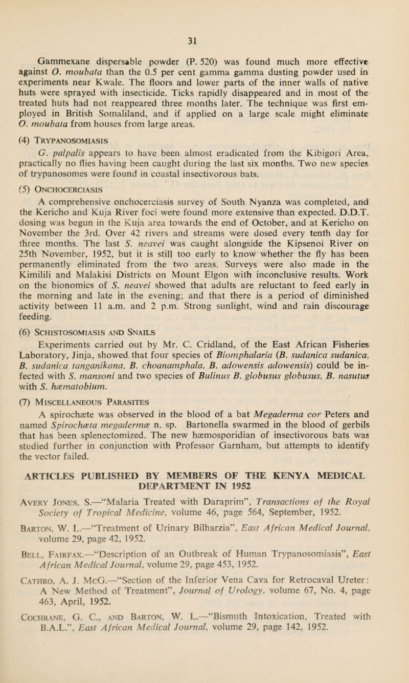 Gammexane dispersable powder (P. 520) was found much more effective against O. moubata than the 0.5 per cent gamma gamma dusting powder used in experiments near Kwale. The floors and lower parts of the inner walls of native huts were sprayed with insecticide. Ticks rapidly disappeared and in most of the treated huts had not reappeared three months later. The technique was first em¬ ployed in British Somaliland, and if applied on a large scale might eliminate O. moubata from houses from large areas. (4) Trypanosomiasis G. palpalis appears to have been almost eradicated from the Kibigori Area, practically no flies having been caught during the last six months. Two new species of trypanosomes were found in coastal insectivorous bats. (5) Onchocerciasis A comprehensive onchocerciasis survey of South Nyanza was completed, and the Kericho and Kuja River foci were found more extensive than expected. D.D.T. dosing was begun in the Kuja area towards the end of October, and at Kericho on November the 3rd. Over 42 rivers and streams were dosed every tenth day for three months. The last S. neavei was caught alongside the Kipsenoi River on 25th November, 1952, but it is still too early to know whether the fly has been permanently eliminated from the two areas. Surveys were also made in the Kimilili and Malakisi Districts on Mount Elgon with inconclusive results. Work on the bionomics of S. neavei showed that adults are reluctant to feed early in the morning and late in the evening; and that there is a period of diminished activity between 11 a.m. and 2 p.m. Strong sunlight, wind and rain discourage feeding. (6) Schistosomiasis and Snails Experiments carried out by Mr. C. Cridland, of the East African Fisheries Laboratory, Jinja, showed, that four species of Biomphalaria (B. sudanica sudanica, B. sudanica tanganikana, B. choanamphala, B. adowensis adowensis) could be in¬ fected with S. mansoni and two species of Bulinus B. globusus globusus, B. nasutus with S. hcematobium. (7) Miscellaneous Parasites A spirochaete was observed in the blood of a bat Megaderma cor Peters and named Spirochceta megadermce n. sp. Bartonella swarmed in the blood of gerbils that has been splenectomized. The new haemosporidian of insectivorous bats was studied further in conjunction with Professor Garnham, but attempts to identify the vector failed. ARTICLES PUBLISHED BY MEMBERS OF THE KENYA MEDICAL DEPARTMENT IN 1952 Avery Jones, S.—“Malaria Treated with Daraprim”, Transactions of the Royal Society of Tropical Medicine, volume 46, page 564, September, 1952. Barton, W. L.—“Treatment of Urinary Bilharzia”, East African Medical Journal, volume 29, page 42, 1952. Bell, Fairfax.—“Description of an Outbreak of Human Trypanosomiasis”, East African Medical Journal, volume 29, page 453, 1952. Cathro, A. J. McG.—“Section of the Inferior Vena Cava for Retrocaval Ureter: A New Method of Treatment”, Journal of Urology, volume 67, No. 4, page 463, April, 1952. Cochrane, G. C., and Barton, W. L.—“Bismuth Intoxication, Treated with B.A.L.”, East African Medical Journal, volume 29, page 142, 1952.