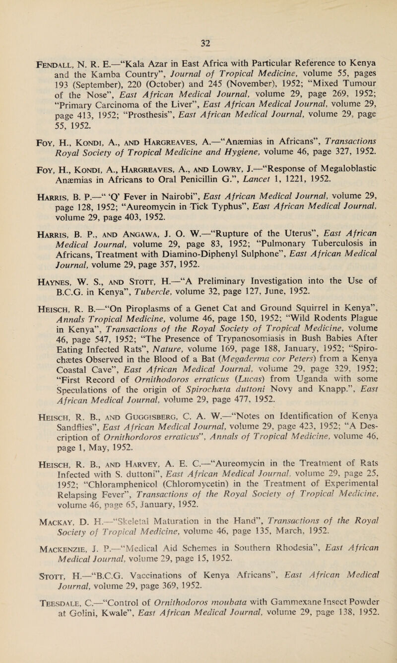 Fend all, N. R. E.—“Kala Azar in East Africa with Particular Reference to Kenya and the Kamba Country”, Journal of Tropical Medicine, volume 55, pages 193 (September), 220 (October) and 245 (November), 1952; “Mixed Tumour of the Nose”, East African Medical Journal, volume 29, page 269, 1952; “Primary Carcinoma of the Liver”, East African Medical Journal, volume 29, page 413, 1952; “Prosthesis”, East African Medical Journal, volume 29, page 55, 1952. Foy, H., Kondi, A., and Hargreaves, A.—“Anaemias in Africans”, Transactions Royal Society of Tropical Medicine and Hygiene, volume 46, page 327, 1952. Foy, H., Kondi, A., Hargreaves, A., and Lowry, J.—“Response of Megaloblastic Anaemias in Africans to Oral Penicillin G.”, Lancet 1, 1221, 1952. Harris, B. P.—“ ‘Q’ Fever in Nairobi”, East African Medical Journal, volume 29, page 128, 1952; “Aureomycin in Tick Typhus”, East African Medical Journal, volume 29, page 403, 1952. Harris, B. P., and Angawa, J. O. W.—“Rupture of the Uterus”, East African Medical Journal, volume 29, page 83, 1952; “Pulmonary Tuberculosis in Africans, Treatment with Diamino-Diphenyl Sulphone”, East African Medical Journal, volume 29, page 357, 1952. Haynes, W. S., and Stott, H.—“A Preliminary Investigation into the Use of B.C.G. in Kenya”, Tubercle, volume 32, page 127, June, 1952. Heisch, R. B.—“On Piroplasms of a Genet Cat and Ground Squirrel in Kenya”, Annals Tropical Medicine, volume 46, page 150, 1952; “Wild Rodents Plague in Kenya”, Transactions of the Royal Society of Tropical Medicine, volume 46, page 547, 1952; “The Presence of Trypanosomiasis in Bush Babies After Eating Infected Rats”, Nature, volume 169, page 188, January, 1952; “Spiro- chastes Observed in the Blood of a Bat {Megaderma cor Peters) from a Kenya Coastal Cave”, East African Medical Journal, volume 29, page 329, 1952; “First Record of Ornithodoros erraticus (Lucas) from Uganda with some Speculations of the origin of Spirochieta duttoni Novy and Knapp.”, East African Medical Journal, volume 29, page 477, 1952. Heisch, R. B., and Guggisberg, C. A. W.—“Notes on Identification of Kenya Sandflies”, East African Medical Journal, volume 29, page 423, 1952; “A Des¬ cription of Ornithordoros erraticus”, Annals of Tropical Medicine, volume 46, page 1, May, 1952. Heisch, R. B., and Harvey, A. E. C.—“Aureomycin in the Treatment of Rats Infected with S. duttoni”, East African Medical Journal, volume 29, page 25, 1952; “Chloramphenicol (Chloromycetin) in the Treatment of Experimental Relapsing Fever”, Transactions of the Royal Society of Tropical Medicine, volume 46, page 65, January, 1952. Mackay, D. H.—“Skeletal Maturation in the Hand”, Transactions of the Royal Society of Tropical Medicine, volume 46, page 135, March, 1952. Mackenzie, J. P.—“Medical Aid Schemes in Southern Rhodesia”, East African Medical Journal, volume 29, page 15, 1952. Stott, H.—“B.C.G. Vaccinations of Kenya Africans”, East African Medical Journal, volume 29, page 369, 1952. Teesdale, C.—“Control of Ornithodoros moubata with Gammexane Insect Powder at Golini, Kwale”, East African Medical Journal, volume 29, page 138, 1952.