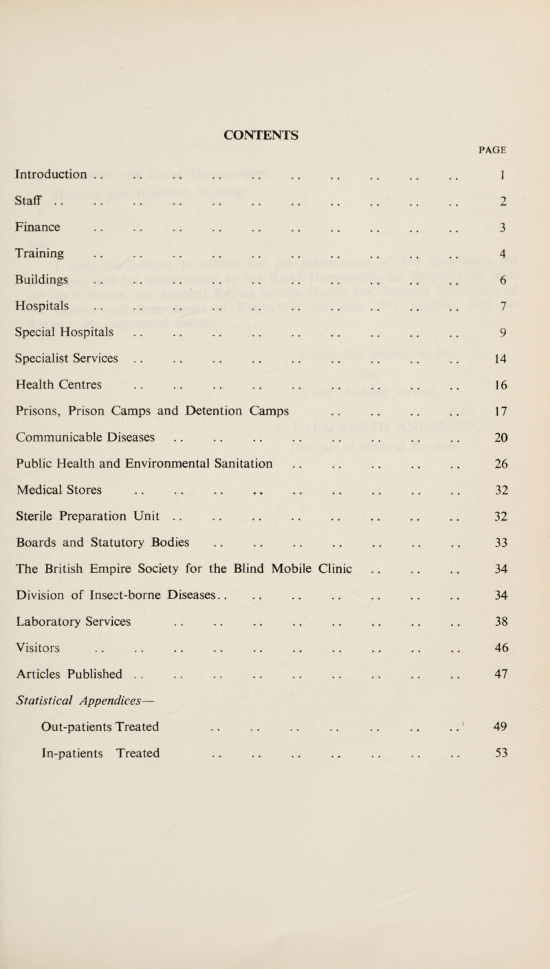 CONTENTS PAGE Introduction . . Staff Finance Training Buildings Hospitals Special Hospitals Specialist Services Health Centres Prisons, Prison Camps and Detention Camps Communicable Diseases Public Health and Environmental Sanitation Medical Stores Sterile Preparation Unit Boards and Statutory Bodies The British Empire Society for the Blind Mobile Division of Insect-borne Diseases.. Laboratory Services Visitors Articles Published Statistical Appendices— Out-patients Treated In-patients Treated Cli me 1 2 3 4 6 7 9 14 16 17 20 26 32 32 33 34 34 38 46 47 49 53