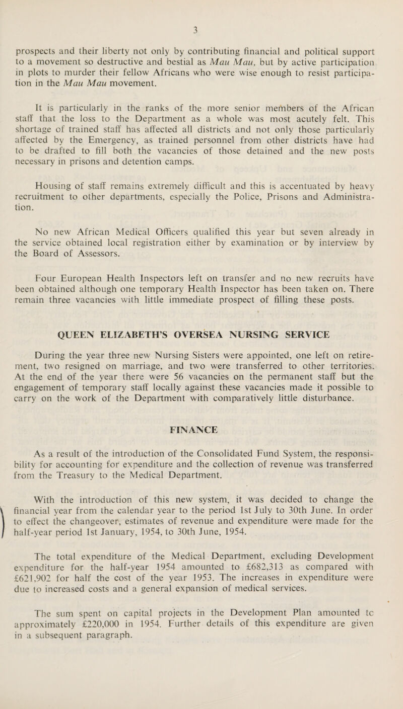 prospects and their liberty not only by contributing financial and political support to a movement so destructive and bestial as Mau Mau, but by active participation in plots to murder their fellow Africans who were wise enough to resist participa¬ tion in the Mau Mau movement. It is particularly in the ranks of the more senior members of the African staff that the loss to the Department as a whole was most acutely felt. This shortage of trained staff has affected all districts and not only those particularly affected by the Emergency, as trained personnel from other districts have had to be drafted to fill both the vacancies of those detained and the new posts necessary in prisons and detention camps. Housing of staff remains extremely difficult and this is accentuated by heavy recruitment to other departments, especially the Police, Prisons and Administra¬ tion. No new African Medical Officers qualified this year but seven already in the service obtained local registration either by examination or by interview by the Board of Assessors. Four European Health Inspectors left on transfer and no new recruits have been obtained although one temporary Health Inspector has been taken on. There remain three vacancies with little immediate prospect of filling these posts. QUEEN ELIZABETH S OVERSEA NURSING SERVICE During the year three new Nursing Sisters were appointed, one left on retire¬ ment, two resigned on marriage, and two were transferred to other territories. At the end of the year there were 56 vacancies on the permanent staff but the engagement of temporary staff locally against these vacancies made it possible to carry on the work of the Department with comparatively little disturbance. FINANCE As a result of the introduction of the Consolidated Fund System, the responsi¬ bility for accounting for expenditure and the collection of revenue was transferred from the Treasury to the Medical Department. With the introduction of this new system, it was decided to change the financial year from the calendar year to the period 1st July to 30th June. In order to effect the changeover, estimates of revenue and expenditure were made for the half-year period 1st January, 1954, to 30th June, 1954. The total expenditure of the Medical Department, excluding Development expenditure for the half-year 1954 amounted to £682,313 as compared with £621.902 for half the cost of the year 1953. The increases in expenditure were due to increased costs and a general expansion of medical services. The sum spent on capital projects in the Development Plan amounted tc approximately £220,000 in 1954. Further details of this expenditure are given in a subsequent paragraph.