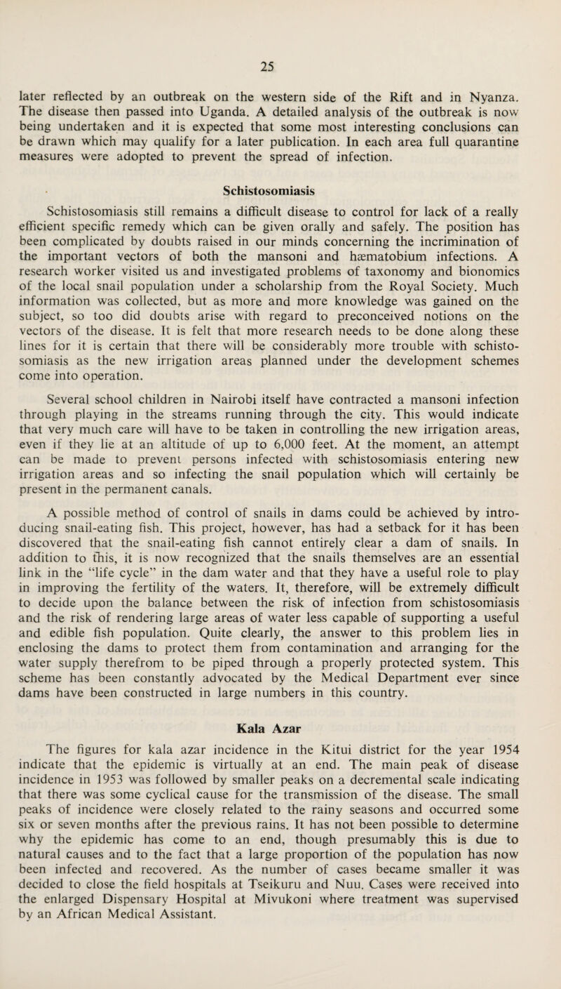 later reflected by an outbreak on the western side of the Rift and in Nyanza. The disease then passed into Uganda. A detailed analysis of the outbreak is now being undertaken and it is expected that some most interesting conclusions can be drawn which may qualify for a later publication. In each area full quarantine measures were adopted to prevent the spread of infection. Schistosomiasis Schistosomiasis still remains a difficult disease to control for lack of a really efficient specific remedy which can be given orally and safely. The position has been complicated by doubts raised in our minds concerning the incrimination of the important vectors of both the mansoni and haematobium infections. A research worker visited us and investigated problems of taxonomy and bionomics of the local snail population under a scholarship from the Royal Society. Much information was collected, but as more and more knowledge was gained on the subject, so too did doubts arise with regard to preconceived notions on the vectors of the disease. It is felt that more research needs to be done along these lines for it is certain that there will be considerably more trouble with schisto¬ somiasis as the new irrigation areas planned under the development schemes come into operation. Several school children in Nairobi itself have contracted a mansoni infection through playing in the streams running through the city. This would indicate that very much care will have to be taken in controlling the new irrigation areas, even if they lie at an altitude of up to 6,000 feet. At the moment, an attempt can be made to prevent persons infected with schistosomiasis entering new irrigation areas and so infecting the snail population which will certainly be present in the permanent canals. A possible method of control of snails in dams could be achieved by intro¬ ducing snail-eating fish. This project, however, has had a setback for it has been discovered that the snail-eating fish cannot entirely clear a dam of snails. In addition to this, it is now recognized that the snails themselves are an essential link in the “life cycle” in the dam water and that they have a useful role to play in improving the fertility of the waters. It, therefore, will be extremely difficult to decide upon the balance between the risk of infection from schistosomiasis and the risk of rendering large areas of water less capable of supporting a useful and edible fish population. Quite clearly, the answer to this problem lies in enclosing the dams to protect them from contamination and arranging for the water supply therefrom to be piped through a properly protected system. This scheme has been constantly advocated by the Medical Department ever since dams have been constructed in large numbers in this country. Kala Azar The figures for kala azar incidence in the Kitui district for the year 1954 indicate that the epidemic is virtually at an end. The main peak of disease incidence in 1953 was followed by smaller peaks on a decremental scale indicating that there was some cyclical cause for the transmission of the disease. The small peaks of incidence were closely related to the rainy seasons and occurred some six or seven months after the previous rains. It has not been possible to determine why the epidemic has come to an end, though presumably this is due to natural causes and to the fact that a large proportion of the population has now been infected and recovered. As the number of cases became smaller it was decided to close the field hospitals at Tseikuru and Nuu. Cases were received into the enlarged Dispensary Hospital at Mivukoni where treatment was supervised by an African Medical Assistant.