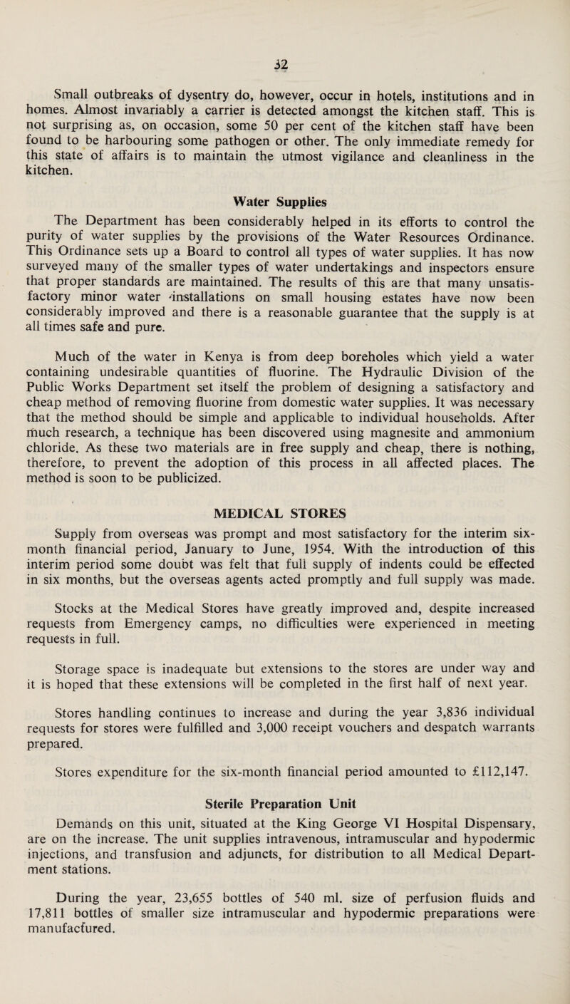 Small outbreaks of dysentry do, however, occur in hotels, institutions and in homes. Almost invariably a carrier is detected amongst the kitchen staff. This is not surprising as, on occasion, some 50 per cent of the kitchen staff have been found to be harbouring some pathogen or other. The only immediate remedy for this state of affairs is to maintain the utmost vigilance and cleanliness in the kitchen. Water Supplies The Department has been considerably helped in its efforts to control the purity of water supplies by the provisions of the Water Resources Ordinance. This Ordinance sets up a Board to control all types of water supplies. It has now surveyed many of the smaller types of water undertakings and inspectors ensure that proper standards are maintained. The results of this are that many unsatis¬ factory minor water 'installations on small housing estates have now been considerably improved and there is a reasonable guarantee that the supply is at all times safe and pure. Much of the water in Kenya is from deep boreholes which yield a water containing undesirable quantities of fluorine. The Hydraulic Division of the Public Works Department set itself the problem of designing a satisfactory and cheap method of removing fluorine from domestic water supplies. It was necessary that the method should be simple and applicable to individual households. After much research, a technique has been discovered using magnesite and ammonium chloride. As these two materials are in free supply and cheap, there is nothing, therefore, to prevent the adoption of this process in all affected places. The method is soon to be publicized. MEDICAL STORES Supply from overseas was prompt and most satisfactory for the interim six- month financial period, January to June, 1954. With the introduction of this interim period some doubt was felt that full supply of indents could be effected in six months, but the overseas agents acted promptly and full supply was made. Stocks at the Medical Stores have greatly improved and, despite increased requests from Emergency camps, no difficulties were experienced in meeting requests in full. Storage space is inadequate but extensions to the stores are under way and it is hoped that these extensions will be completed in the first half of next year. Stores handling continues to increase and during the year 3,836 individual requests for stores were fulfilled and 3,000 receipt vouchers and despatch warrants prepared. Stores expenditure for the six-month financial period amounted to £112,147. Sterile Preparation Unit Demands on this unit, situated at the King George VI Hospital Dispensary, are on the increase. The unit supplies intravenous, intramuscular and hypodermic injections, and transfusion and adjuncts, for distribution to all Medical Depart¬ ment stations. During the year, 23,655 bottles of 540 ml. size of perfusion fluids and 17,811 bottles of smaller size intramuscular and hypodermic preparations were manufactured.