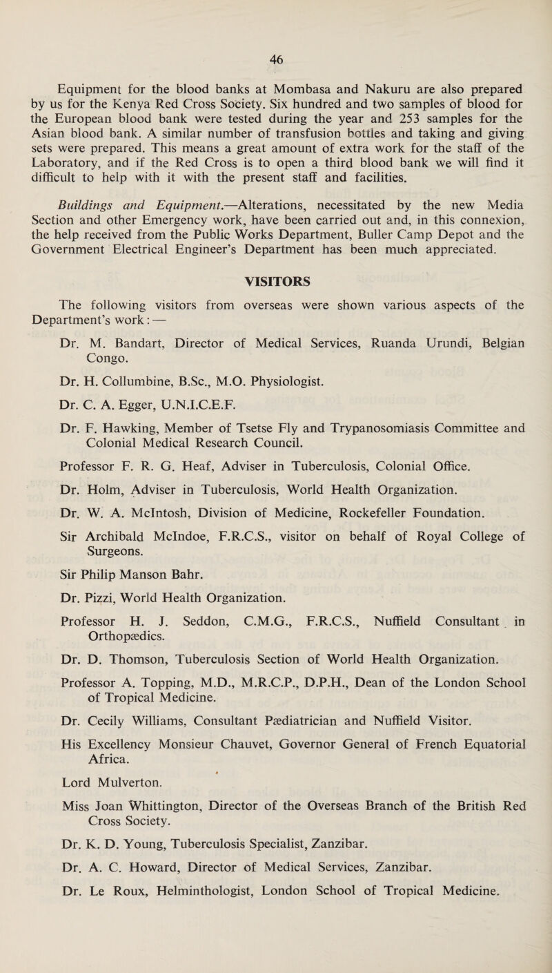 Equipment for the blood banks at Mombasa and Nakuru are also prepared by us for the Kenya Red Cross Society. Six hundred and two samples of blood for the European blood bank were tested during the year and 253 samples for the Asian blood bank. A similar number of transfusion bottles and taking and giving sets were prepared. This means a great amount of extra work for the staff of the Laboratory, and if the Red Cross is to open a third blood bank we will find it difficult to help with it with the present staff and facilities. Buildings and Equipment.—Alterations, necessitated by the new Media Section and other Emergency work, have been carried out and, in this connexion, the help received from the Public Works Department, Buffer Camp Depot and the Government Electrical Engineer’s Department has been much appreciated. VISITORS The following visitors from overseas were shown various aspects of the Department’s work: — Dr. M. Bandart, Director of Medical Services, Ruanda Urundi, Belgian Congo. Dr. H. Collumbine, B.Sc., M.O. Physiologist. Dr. C. A. Egger, U.N.I.C.E.F. Dr. F. Hawking, Member of Tsetse Fly and Trypanosomiasis Committee and Colonial Medical Research Council. Professor F. R. G. Heaf, Adviser in Tuberculosis, Colonial Office. Dr. Holm, Adviser in Tuberculosis, World Health Organization. Dr. W. A. McIntosh, Division of Medicine, Rockefeller Foundation. Sir Archibald Mclndoe, F.R.C.S., visitor on behalf of Royal College of Surgeons. Sir Philip Manson Bahr. Dr. Pizzi, World Health Organization. Professor H. J. Seddon, C.M.G., F.R.C.S., Nuffield Consultant in Orthopaedics. Dr. D. Thomson, Tuberculosis Section of World Health Organization. Professor A. Topping, M.D., M.R.C.P., D.P.H., Dean of the London School of Tropical Medicine. Dr. Cecily Williams, Consultant Paediatrician and Nuffield Visitor. His Excellency Monsieur Chauvet, Governor General of French Equatorial Africa. » Lord Mulverton. Miss Joan Whittington, Director of the Overseas Branch of the British Red Cross Society. Dr. K. D. Young, Tuberculosis Specialist, Zanzibar. Dr. A. C. Howard, Director of Medical Services, Zanzibar. Dr. Le Roux, Helminthologist, London School of Tropical Medicine.