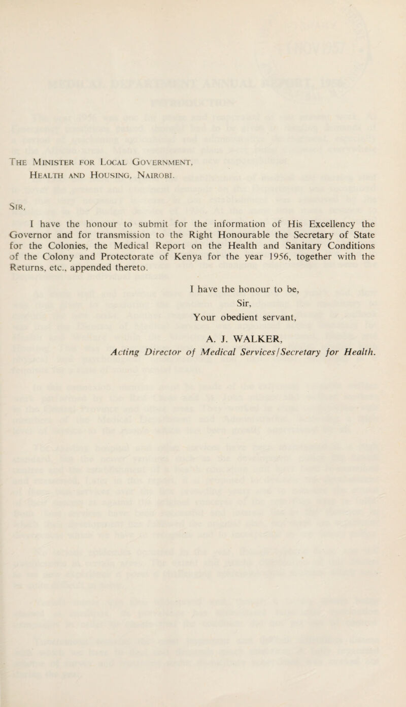 The Minister for Local Government, Health and Housing, Nairobi. Sir, I have the honour to submit for the information of His Excellency the Governor and for transmission to the Right Honourable the Secretary of State for the Colonies, the Medical Report on the Health and Sanitary Conditions of the Colony and Protectorate of Kenya for the year 1956, together with the Returns, etc., appended thereto. I have the honour to be, Sir, Your obedient servant, A. J. WALKER, Acting Director of Medical Services j Secretary for Health.