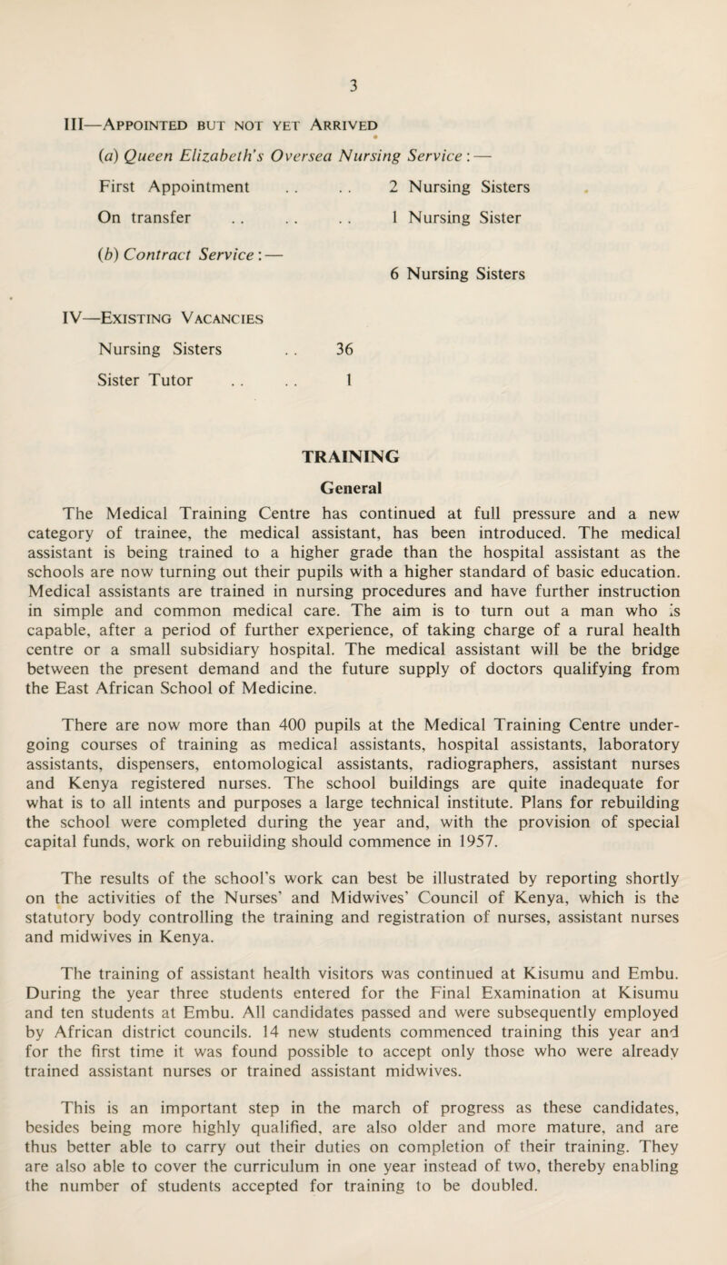 III— Appointed but not yet Arrived {a) Queen Elizabeth’s Oversea Nursing Service: — First Appointment . . . . 2 Nursing Sisters On transfer . . .. . . 1 Nursing Sister (b) Contract Service : — 6 Nursing Sisters IV— Existing Vacancies Nursing Sisters . . 36 Sister Tutor . . . . 1 TRAINING General The Medical Training Centre has continued at full pressure and a new category of trainee, the medical assistant, has been introduced. The medical assistant is being trained to a higher grade than the hospital assistant as the schools are now turning out their pupils with a higher standard of basic education. Medical assistants are trained in nursing procedures and have further instruction in simple and common medical care. The aim is to turn out a man who is capable, after a period of further experience, of taking charge of a rural health centre or a small subsidiary hospital. The medical assistant will be the bridge between the present demand and the future supply of doctors qualifying from the East African School of Medicine. There are now more than 400 pupils at the Medical Training Centre under¬ going courses of training as medical assistants, hospital assistants, laboratory assistants, dispensers, entomological assistants, radiographers, assistant nurses and Kenya registered nurses. The school buildings are quite inadequate for what is to all intents and purposes a large technical institute. Plans for rebuilding the school were completed during the year and, with the provision of special capital funds, work on rebuilding should commence in 1957. The results of the school’s work can best be illustrated by reporting shortly on the activities of the Nurses’ and Midwives’ Council of Kenya, which is the statutory body controlling the training and registration of nurses, assistant nurses and midwives in Kenya. The training of assistant health visitors was continued at Kisumu and Embu. During the year three students entered for the Final Examination at Kisumu and ten students at Embu. All candidates passed and were subsequently employed by African district councils. 14 new students commenced training this year and for the first time it was found possible to accept only those who were already trained assistant nurses or trained assistant midwives. This is an important step in the march of progress as these candidates, besides being more highly qualified, are also older and more mature, and are thus better able to carry out their duties on completion of their training. They are also able to cover the curriculum in one year instead of two, thereby enabling the number of students accepted for training to be doubled.