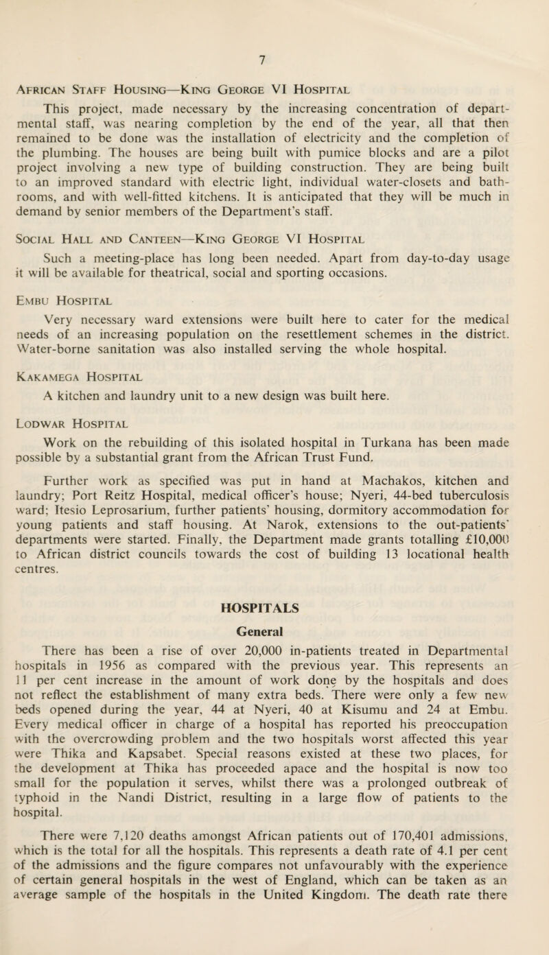 African Staff Housing—King George VI Hospital This project, made necessary by the increasing concentration of depart¬ mental staff, was nearing completion by the end of the year, all that then remained to be done was the installation of electricity and the completion of the plumbing. The houses are being built with pumice blocks and are a pilot project involving a new type of building construction. They are being built to an improved standard with electric light, individual water-closets and bath¬ rooms, and with well-fitted kitchens. It is anticipated that they will be much in demand by senior members of the Department’s staff. Social Hall and Canteen—King George VI Hospital Such a meeting-place has long been needed. Apart from day-to-day usage it will be available for theatrical, social and sporting occasions. Embu Hospital Very necessary ward extensions were built here to cater for the medical needs of an increasing population on the resettlement schemes in the district. Water-borne sanitation was also installed serving the whole hospital. Kakamega Hospital A kitchen and laundry unit to a new design was built here. Lodwar Hospital Work on the rebuilding of this isolated hospital in Turkana has been made possible by a substantial grant from the African Trust Fund. Further work as specified was put in hand at Machakos, kitchen and laundry; Port Reitz Hospital, medical officer’s house; Nyeri, 44-bed tuberculosis ward; Itesio Leprosarium, further patients’ housing, dormitory accommodation for young patients and staff housing. At Narok, extensions to the out-patients' departments were started. Finally, the Department made grants totalling £10,000 to African district councils towards the cost of building 13 locational health centres. HOSPITALS General There has been a rise of over 20,000 in-patients treated in Departmental hospitals in 1956 as compared with the previous year. This represents an 11 per cent increase in the amount of work done by the hospitals and does not reflect the establishment of many extra beds. There were only a few new beds opened during the year, 44 at Nyeri, 40 at Kisumu and 24 at Embu. Every medical officer in charge of a hospital has reported his preoccupation with the overcrowding problem and the two hospitals worst affected this year were Thika and Kapsabet. Special reasons existed at these two places, for the development at Thika has proceeded apace and the hospital is now too small for the population it serves, whilst there was a prolonged outbreak of typhoid in the Nandi District, resulting in a large flow of patients to the hospital. There were 7,120 deaths amongst African patients out of 170,401 admissions, which is the total for all the hospitals. This represents a death rate of 4.1 per cent of the admissions and the figure compares not unfavourably with the experience of certain general hospitals in the west of England, which can be taken as an average sample of the hospitals in the United Kingdom. The death rate there