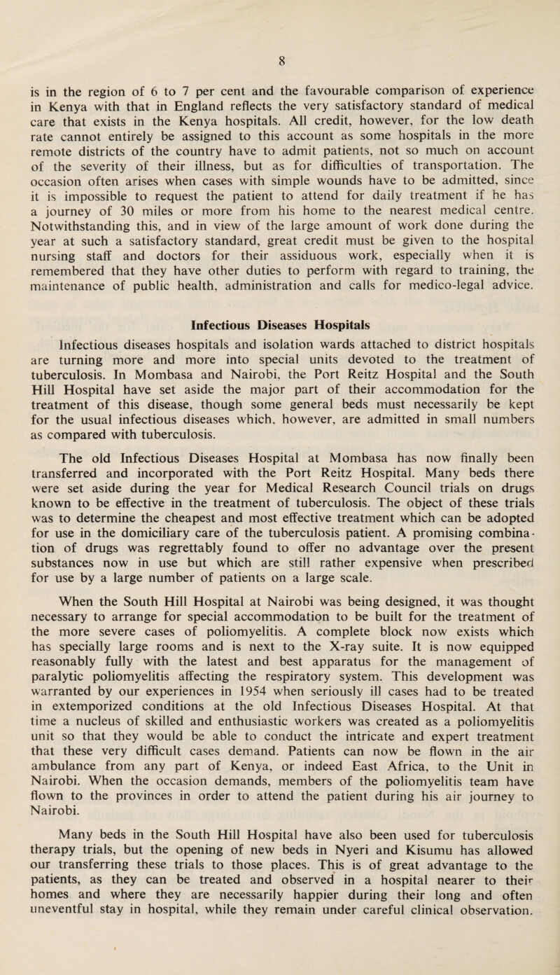 is in the region of 6 to 7 per cent and the favourable comparison of experience in Kenya with that in England reflects the very satisfactory standard of medical care that exists in the Kenya hospitals. All credit, however, for the low death rate cannot entirely be assigned to this account as some hospitals in the more remote districts of the country have to admit patients, not so much on account of the severity of their illness, but as for difficulties of transportation. The occasion often arises when cases with simple wounds have to be admitted, since it is impossible to request the patient to attend for daily treatment if he has a journey of 30 miles or more from his home to the nearest medical centre. Notwithstanding this, and in view of the large amount of work done during the year at such a satisfactory standard, great credit must be given to the hospital nursing staff and doctors for their assiduous work, especially when it is remembered that they have other duties to perform with regard to training, the maintenance of public health, administration and calls for medico-legal advice. Infectious Diseases Hospitals Infectious diseases hospitals and isolation wards attached to district hospitals are turning more and more into special units devoted to the treatment of tuberculosis. In Mombasa and Nairobi, the Port Reitz Hospital and the South Hill Hospital have set aside the major part of their accommodation for the treatment of this disease, though some general beds must necessarily be kept for the usual infectious diseases which, however, are admitted in small numbers as compared with tuberculosis. The old Infectious Diseases Hospital at Mombasa has now finally been transferred and incorporated with the Port Reitz Hospital. Many beds there were set aside during the year for Medical Research Council trials on drugs known to be effective in the treatment of tuberculosis. The object of these trials was to determine the cheapest and most effective treatment which can be adopted for use in the domiciliary care of the tuberculosis patient. A promising combina¬ tion of drugs was regrettably found to offer no advantage over the present substances now in use but which are still rather expensive when prescribed for use by a large number of patients on a large scale. When the South Hill Hospital at Nairobi was being designed, it was thought necessary to arrange for special accommodation to be built for the treatment of the more severe cases of poliomyelitis. A complete block now exists which has specially large rooms and is next to the X-ray suite. It is now equipped reasonably fully with the latest and best apparatus for the management of paralytic poliomyelitis affecting the respiratory system. This development was warranted by our experiences in 1954 when seriously ill cases had to be treated in extemporized conditions at the old Infectious Diseases Hospital. At that time a nucleus of skilled and enthusiastic workers was created as a poliomyelitis unit so that they would be able to conduct the intricate and expert treatment that these very difficult cases demand. Patients can now be flown in the air ambulance from any part of Kenya, or indeed East Africa, to the Unit in Nairobi. When the occasion demands, members of the poliomyelitis team have flown to the provinces in order to attend the patient during his air journey to Nairobi. Many beds in the South Hill Hospital have also been used for tuberculosis therapy trials, but the opening of new beds in Nyeri and Kisumu has allowed our transferring these trials to those places. This is of great advantage to the patients, as they can be treated and observed in a hospital nearer to their homes and where they are necessarily happier during their long and often uneventful stay in hospital, while they remain under careful clinical observation.