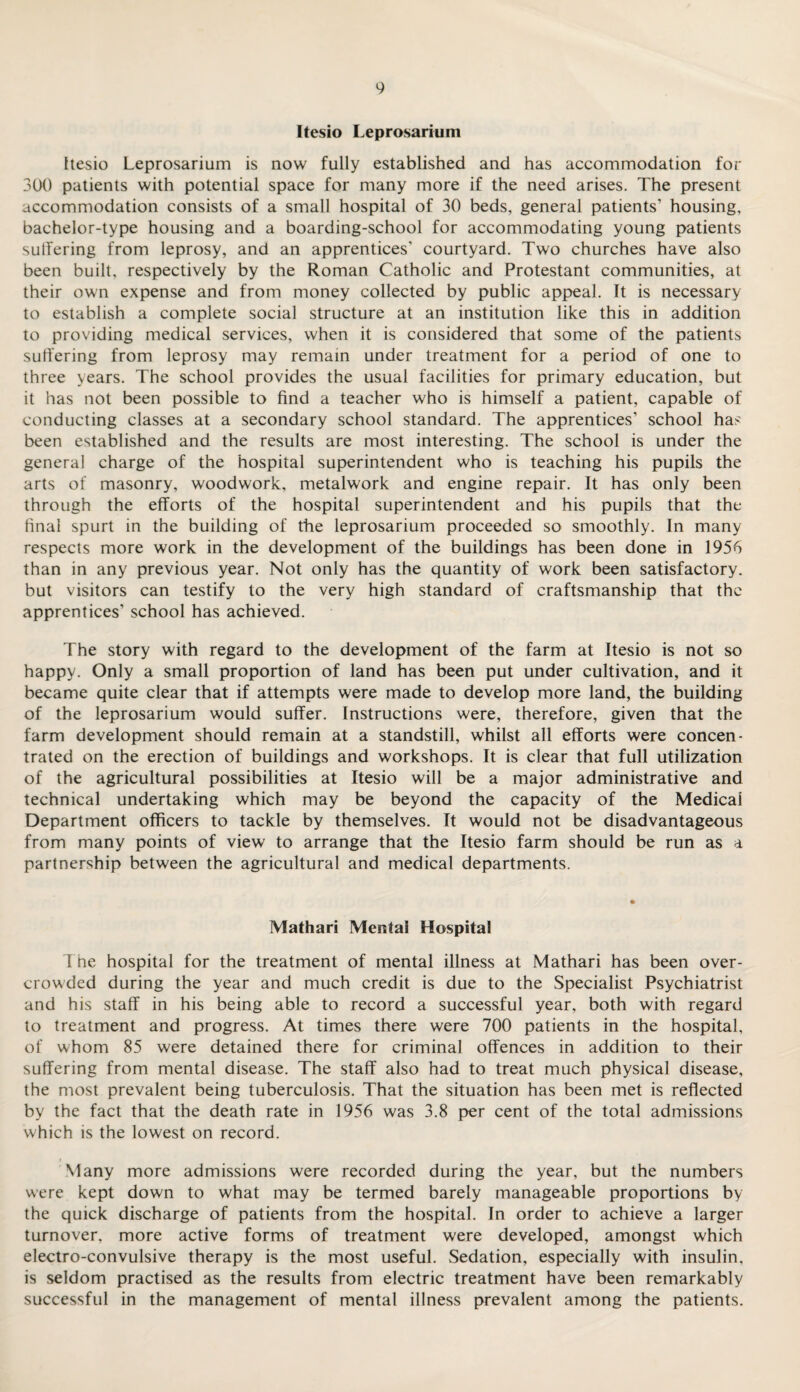 Itesio Leprosarium Itesio Leprosarium is now fully established and has accommodation for 300 patients with potential space for many more if the need arises. The present accommodation consists of a small hospital of 30 beds, general patients’ housing, bachelor-type housing and a boarding-school for accommodating young patients sutfering from leprosy, and an apprentices' courtyard. Two churches have also been built, respectively by the Roman Catholic and Protestant communities, at their own expense and from money collected by public appeal. It is necessary to establish a complete social structure at an institution like this in addition to providing medical services, when it is considered that some of the patients suffering from leprosy may remain under treatment for a period of one to three years. The school provides the usual facilities for primary education, but it has not been possible to find a teacher who is himself a patient, capable of conducting classes at a secondary school standard. The apprentices’ school has been established and the results are most interesting. The school is under the general charge of the hospital superintendent who is teaching his pupils the arts of masonry, woodwork, metalwork and engine repair. It has only been through the efforts of the hospital superintendent and his pupils that the final spurt in the building of the leprosarium proceeded so smoothly. In many respects more work in the development of the buildings has been done in 1956 than in any previous year. Not only has the quantity of work been satisfactory, but visitors can testify to the very high standard of craftsmanship that the apprentices’ school has achieved. The story with regard to the development of the farm at Itesio is not so happy. Only a small proportion of land has been put under cultivation, and it became quite clear that if attempts were made to develop more land, the building of the leprosarium would suffer. Instructions were, therefore, given that the farm development should remain at a standstill, whilst all efforts were concen¬ trated on the erection of buildings and workshops. It is clear that full utilization of the agricultural possibilities at Itesio will be a major administrative and technical undertaking which may be beyond the capacity of the Medical Department officers to tackle by themselves. It would not be disadvantageous from many points of view to arrange that the Itesio farm should be run as a partnership between the agricultural and medical departments. Mathari Mental Hospital The hospital for the treatment of mental illness at Mathari has been over¬ crowded during the year and much credit is due to the Specialist Psychiatrist and his staff in his being able to record a successful year, both with regard to treatment and progress. At times there were 700 patients in the hospital, of whom 85 were detained there for criminal offences in addition to their suffering from mental disease. The staff also had to treat much physical disease, the most prevalent being tuberculosis. That the situation has been met is reflected by the fact that the death rate in 1956 was 3.8 per cent of the total admissions which is the lowest on record. Many more admissions were recorded during the year, but the numbers were kept down to what may be termed barely manageable proportions by the quick discharge of patients from the hospital. In order to achieve a larger turnover, more active forms of treatment were developed, amongst which electro-convulsive therapy is the most useful. Sedation, especially with insulin, is seldom practised as the results from electric treatment have been remarkably successful in the management of mental illness prevalent among the patients.