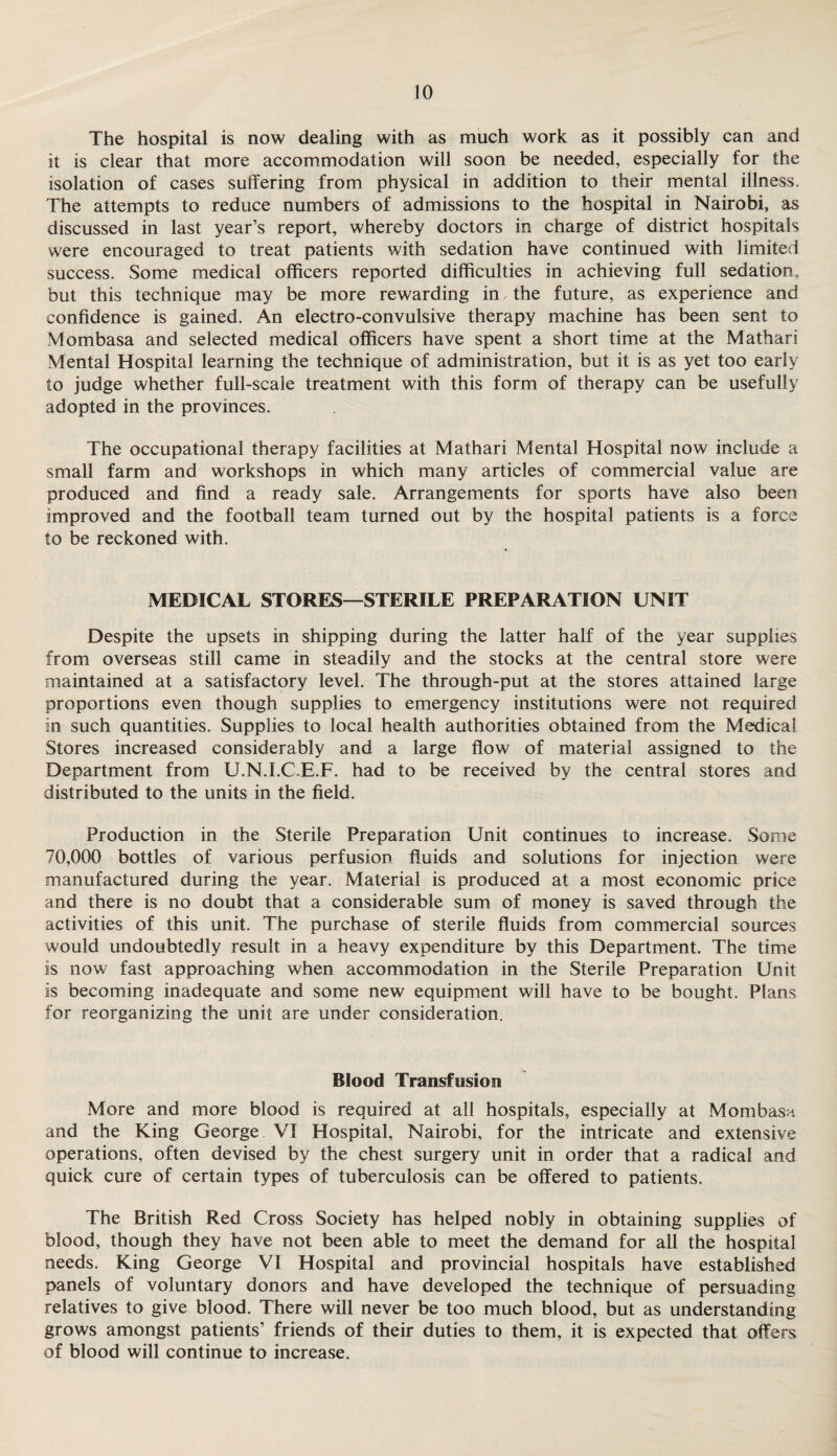 The hospital is now dealing with as much work as it possibly can and it is clear that more accommodation will soon be needed, especially for the isolation of cases suffering from physical in addition to their mental illness. The attempts to reduce numbers of admissions to the hospital in Nairobi, as discussed in last year’s report, whereby doctors in charge of district hospitals were encouraged to treat patients with sedation have continued with limited success. Some medical officers reported difficulties in achieving full sedation, but this technique may be more rewarding in the future, as experience and confidence is gained. An electro-convulsive therapy machine has been sent to Mombasa and selected medical officers have spent a short time at the Mathari Mental Hospital learning the technique of administration, but it is as yet too early to judge whether full-scale treatment with this form of therapy can be usefully adopted in the provinces. The occupational therapy facilities at Mathari Mental Hospital now include a small farm and workshops in which many articles of commercial value are produced and find a ready sale. Arrangements for sports have also been improved and the football team turned out by the hospital patients is a force to be reckoned with. MEDICAL STORES—STERILE PREPARATION UNIT Despite the upsets in shipping during the latter half of the year supplies from overseas still came in steadily and the stocks at the central store were maintained at a satisfactory level. The through-put at the stores attained large proportions even though supplies to emergency institutions were not required in such quantities. Supplies to local health authorities obtained from the Medical Stores increased considerably and a large flow of material assigned to the Department from U.N.I.C.E.F. had to be received by the central stores and distributed to the units in the field. Production in the Sterile Preparation Unit continues to increase. Some 70,000 bottles of various perfusion fluids and solutions for injection were manufactured during the year. Material is produced at a most economic price and there is no doubt that a considerable sum of money is saved through the activities of this unit. The purchase of sterile fluids from commercial sources would undoubtedly result in a heavy expenditure by this Department. The time is now fast approaching when accommodation in the Sterile Preparation Unit is becoming inadequate and some new equipment will have to be bought. Plans for reorganizing the unit are under consideration. Blood Transfusion More and more blood is required at all hospitals, especially at Mombasa and the King George VI Hospital, Nairobi, for the intricate and extensive operations, often devised by the chest surgery unit in order that a radical and quick cure of certain types of tuberculosis can be offered to patients. The British Red Cross Society has helped nobly in obtaining supplies of blood, though they have not been able to meet the demand for all the hospital needs. King George VI Hospital and provincial hospitals have established panels of voluntary donors and have developed the technique of persuading relatives to give blood. There will never be too much blood, but as understanding grows amongst patients’ friends of their duties to them, it is expected that offers of blood will continue to increase.