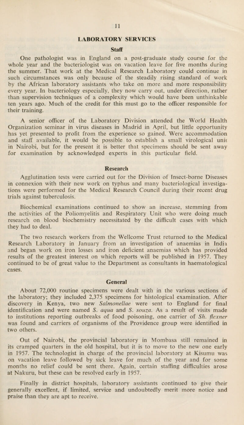 LABORATORY SERVICES Staff One pathologist was in England on a post-graduate study course for the whole year and the bacteriologist was on vacation leave for five months during the summer. That work at the Medical Research Laboratory could continue in such circumstances was only because of the steadily rising standard of work by the African laboratory assistants who take on more and more responsibility every year. In bacteriology especially, they now carry out, under direction, rather than supervision techniques of a complexity which would have been unthinkable ten years ago. Much of the credit for this must go to the officer responsible for their training. A senior officer of the Laboratory Division attended the World Health Organization seminar in virus diseases in Madrid in April, but little opportunity has yet presented to profit from the experience so gained. Were accommodation and staff available, it would be possible to establish a small virological unit in Nairobi, but for the present it is better that specimens should be sent away for examination by acknowledged experts in this particular field. Research Agglutination tests were carried out for the Division of Insect-borne Diseases in connexion with their new work on typhus and many bacteriological investiga¬ tions were performed for the Medical Research Council during their recent drug trials against tuberculosis. Biochemical examinations continued to show an increase, stemming from the activities of the Poliomyelitis and Respiratory Unit who were doing much research on blood biochemistry necessitated by the difficult cases with which they had to deal. The two research workers from the Wellcome Trust returned to the Medical Research Laboratory in January from an investigation of anaemias in India and began work on iron losses and iron deficient anaemias which has provided results of the greatest interest on which reports will be published in 1957. They continued to be of great value to the Department as consultants in haematological cases. General About 72,000 routine specimens were dealt with in the various sections of the laboratory; they included 2,375 specimens for histological examination. After discovery in Kenya, two new Salmonellae were sent to England for final identification and were named S. aqua and S. souza. As a result of visits made to institutions reporting outbreaks of food poisoning, one carrier of Sh. flexner was found and carriers of organisms of the Providence group were identified in two others. Out of Nairobi, the provincial laboratory in Mombasa still remained in its cramped quarters in the old hospital, but it is to move to the new one early in 1957. The technologist in charge of the provincial laboratory at Kisumu was on vacation leave followed by sick leave for much of the year and for some months no relief could be sent there. Again, certain staffing difficulties arose at Nakuru, but these can be resolved early in 1957. Finally in district hospitals, laboratory assistants continued to give their generally excellent, if limited, service and undoubtedly merit more notice and praise than they are apt to receive.