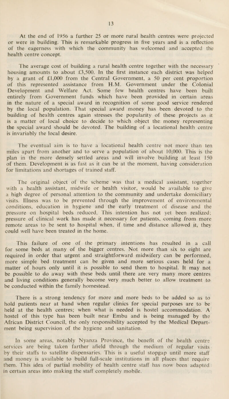 At the end of 1950 a further 25 or more rural health centres were projected or were in building. This is remarkable progress in five years and is a reflection of the eagerness with which the community has welcomed and accepted the health centre concept. The average cost of building a rural health centre together with the necessary housing amounts to about £3,500. In the first instance each district was helped by a grant of £1,000 from the Central Government, a 50 per cent proportion of this represented assistance from H.M. Government under the Colonial Development and Welfare Act. Some few health centres have been built entirely from Government funds which have been provided in certain areas in the nature of a special award in recognition of some good service rendered by the local population. That special award money has been devoted to the building of health centres again stresses the popularity of these projects as it is a matter of local choice to decide to which object the money representing the special award should be devoted. The building of a locational health centre is invariably the local desire. The eventual aim is to have a locational health centre not more than ten miles apart from another and to serve a population of about 10,000. This is the plan in the more densely settled areas and will involve building at least 150 of them. Development is as fast as it can be at the moment, having consideration for limitations and shortages of trained staff. The original object of the scheme was that a medical assistant, together with a health assistant, midwife or health visitor, would be available to give a high degree of personal attention to the community and undertake domiciliary visits. Illness was to be prevented through the improvement of environmental conditions, education in hygiene and the early treatment of disease and the pressure on hospital beds reduced. This intention has not yet been realized; pressure of clinical work has made it necessary for patients, coming from more remote areas to be sent to hospital when, if time and distance allowed it, they could well have been treated in the home. This failure of one of the primary intentions has resulted in a call for some beds at many of the bigger centres. Not more than six to eight are required in order that urgent and straightforward midwifery can be performed, more simple bed treatment can be given and more serious cases held for a matter of hours only until it is possible to send them to hospital. It may not be possible to do away with these beds until there are very many more centres and living conditions generally become very much better to allow treatment to be conducted within the family homestead. There is a strong tendency for more and more beds to be added so as to hold patients near at hand when regular clinics for special purposes are to be held at the health centres; when what is needed is hostel accommodation. A hostel of this type has been built near Embu and is being managed by the African District Council, the only responsibility accepted by the Medical Depart¬ ment being supervision of the hygiene and sanitation. In some areas, notably Nyanza Province, the benefit of the health centre services are being taken farther afield through the medium of regular visits by their staffs to satellite dispensaries. This is a useful stopgap until more staff and money is available to build full-scale institutions in all places that require them. This idea of partial mobility of health centre staff has now been adapted in certain areas into making the staff completely mobile.
