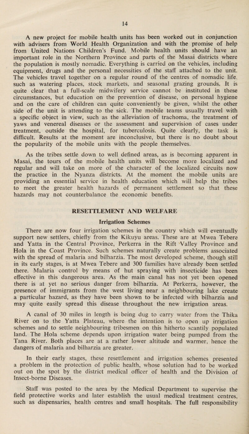 A new project for mobile health units has been worked out in conjunction with advisers from World Health Organization and with the promise of help from United Nations Children’s Fund. Mobile health units should have an important role in the Northern Province and parts of the Masai districts where the population is mostly nomadic. Everything is carried on the vehicles, including equipment, drugs and the personal necessities of the staff attached to the unit. The vehicles travel together on a regular round of the centres of nomadic life, such as watering places, stock markets, and seasonal grazing grounds. It is quite clear that a full-scale midwifery service cannot be instituted in these circumstances, but education on the prevention of disease, on personal hygiene and on the care of children can quite conveniently be given, whilst the other side of the unit is attending to the sick. The mobile teams usually travel with a specific object in view, such as the alleviation of trachoma, the treatment of yaws and venereal diseases or the assessment and supervision of cases under treatment, outside the hospital, for tuberculosis. Quite clearly, the task is difficult. Results at the moment are inconclusive, but there is no doubt about the popularity of the mobile units with the people themselves. As the tribes settle down to well defined areas, as is becoming apparent in Masai, the tours of the mobile health units will become more localized and regular and will take on more of the character of the localized circuits now the practice in the Nyanza districts. At the moment the mobile units are providing an essential service in health education which will help the tribes to meet the greater health hazards of permanent settlement so that these hazards may not counterbalance the economic benefits. RESETTLEMENT AND WELFARE Irrigation Schemes There are now four irrigation schemes in the country which will eventually support new settlers, chiefly from the Kikuyu areas. These are at Mwea Tebere and Yatta in the Central Province, Perkerra in the Rift Valley Province and Hola in the Coast Province. Such schemes naturally create problems associated with the spread of malaria and bilharzia. The most developed scheme, though still in its early stages, is at Mwea Tebere and 300 families have already been settled there. Malaria control by means of hut spraying with insecticide has been effective in this dangerous area. As the main canal has not yet been opened there is at yet no serious danger from bilharzia. At Perkerra, however, the presence of immigrants from the west living near a neighbouring lake create a particular hazard, as they have been shown to be infected with bilharzia and may quite easily spread this disease throughout the new irrigation areas. A canal of 30 miles in length is being dug to carry water from the Thika River on to the Yatta Plateau, where the intention is to open up irrigation schemes and to settle neighbouring tribesmen on this hitherto scantily populated land. The Hola scheme depends upon irrigation water being pumped from the Tana River. Both places are at a rather lower altitude and warmer, hence the dangers of malaria and bilharzia are greater. In their early stages, these resettlement and irrigation schemes presented a problem in the protection of public health, whose solution had to be worked out on the spot by the district medical officer of health and the Division of Insect-borne Diseases. Staff was posted to the area by the Medical Department to supervise the field protective works and later establish the usual medical treatment centres, such as dispensaries, health centres and small hospitals. The full responsibility