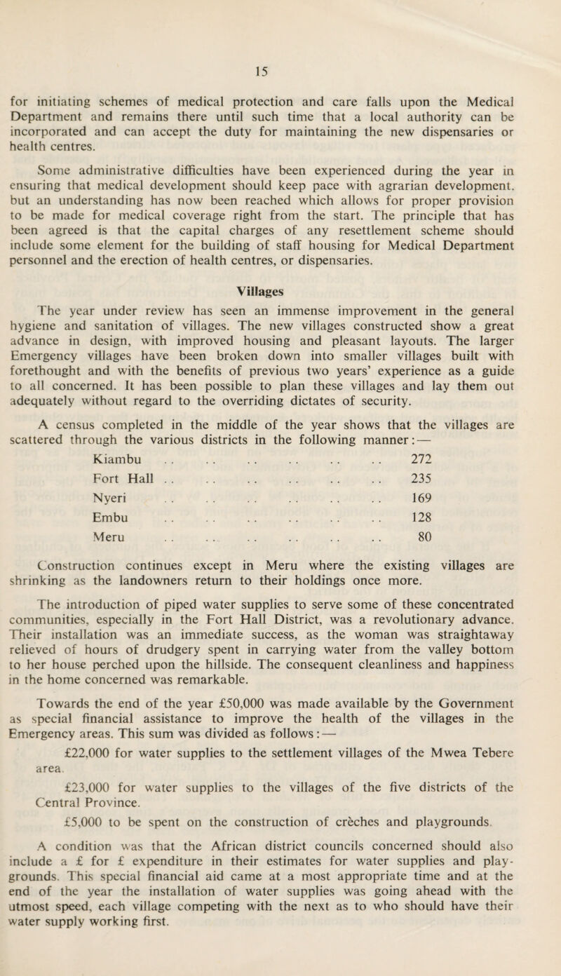 for initiating schemes of medical protection and care falls upon the Medical Department and remains there until such time that a local authority can be incorporated and can accept the duty for maintaining the new dispensaries or health centres. Some administrative difficulties have been experienced during the year in ensuring that medical development should keep pace with agrarian development, but an understanding has now been reached which allows for proper provision to be made for medical coverage right from the start. The principle that has been agreed is that the capital charges of any resettlement scheme should include some element for the building of staff housing for Medical Department personnel and the erection of health centres, or dispensaries. Villages The year under review has seen an immense improvement in the general hygiene and sanitation of villages. The new villages constructed show a great advance in design, with improved housing and pleasant layouts. The larger Emergency villages have been broken down into smaller villages built with forethought and with the benefits of previous two years’ experience as a guide to all concerned. It has been possible to plan these villages and lay them out adequately without regard to the overriding dictates of security. A census completed in the middle of the year shows that the villages are scattered through the various districts in the following manner: — Kiambu . . . . . . . . . . . . 272 Fort Hall. 235 Nyeri . . . . . . . . . . . . 169 Embu . . . . . . . . . . . . 128 Meru . . . . . . . . . . . . 80 Construction continues except in Meru where the existing villages are shrinking as the landowners return to their holdings once more. The introduction of piped water supplies to serve some of these concentrated communities, especially in the Fort Hall District, was a revolutionary advance. Their installation was an immediate success, as the woman was straightaway relieved of hours of drudgery spent in carrying water from the valley bottom to her house perched upon the hillside. The consequent cleanliness and happiness in the home concerned was remarkable. Towards the end of the year £50,000 was made available by the Government as special financial assistance to improve the health of the villages in the Emergency areas. This sum was divided as follows: — £22,000 for water supplies to the settlement villages of the Mwea Tebere area. £23,000 for water supplies to the villages of the five districts of the Central Province. £5,000 to be spent on the construction of creches and playgrounds A condition was that the African district councils concerned should also include a £ for £ expenditure in their estimates for water supplies and play¬ grounds. This special financial aid came at a most appropriate time and at the end of the year the installation of water supplies was going ahead with the utmost speed, each village competing with the next as to who should have their water supply working first.