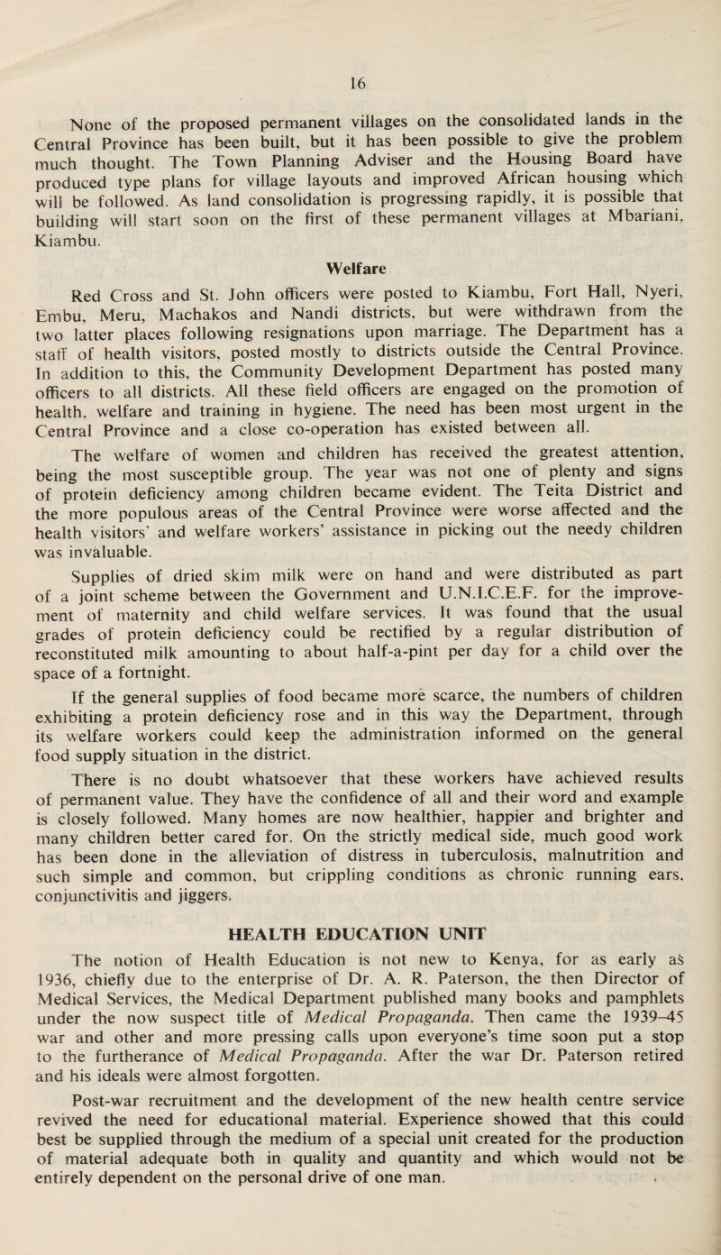 None of the proposed permanent villages on the consolidated lands in the Central Province has been built, but it has been possible to give the problem much thought. The Town Planning Adviser and the Housing Board have produced type plans for village layouts and improved African housing which will be followed. As land consolidation is progressing rapidly, it is possible that building will start soon on the first of these permanent villages at Mbariani, Kiambu. Welfare Red Cross and St. John officers were posted to Kiambu, Fort Hall, Nyeri, Embu, Meru, Machakos and Nandi districts, but were withdrawn from the two latter places following resignations upon marriage. The Department has a staff of health visitors, posted mostly to districts outside the Central Province. In addition to this, the Community Development Department has posted many officers to all districts. All these field officers are engaged on the promotion of health, welfare and training in hygiene. The need has been most urgent in the Central Province and a close co-operation has existed between all. The welfare of women and children has received the greatest attention, being the most susceptible group. The year was not one of plenty and signs of protein deficiency among children became evident. The Teita District and the more populous areas of the Central Province were worse affected and the health visitors’ and welfare workers’ assistance in picking out the needy children was invaluable. Supplies of dried skim milk were on hand and were distributed as part of a joint scheme between the Government and U.N.I.C.E.F. for the improve¬ ment of maternity and child welfare services. It was found that the usual grades of protein deficiency could be rectified by a regular distribution of reconstituted milk amounting to about half-a-pint per day for a child over the space of a fortnight. If the general supplies of food became more scarce, the numbers of children exhibiting a protein deficiency rose and in this way the Department, through its welfare workers could keep the administration informed on the general food supply situation in the district. There is no doubt whatsoever that these workers have achieved results of permanent value. They have the confidence of all and their word and example is closely followed. Many homes are now healthier, happier and brighter and many children better cared for. On the strictly medical side, much good work has been done in the alleviation of distress in tuberculosis, malnutrition and such simple and common, but crippling conditions as chronic running ears, conjunctivitis and jiggers. HEALTH EDUCATION UNIT The notion of Health Education is not new to Kenya, for as early a5 1936, chiefly due to the enterprise of Dr. A. R. Paterson, the then Director of Medical Services, the Medical Department published many books and pamphlets under the now suspect title of Medical Propaganda. Then came the 1939-45 war and other and more pressing calls upon everyone’s time soon put a stop to the furtherance of Medical Propaganda. After the war Dr. Paterson retired and his ideals were almost forgotten. Post-war recruitment and the development of the new health centre service revived the need for educational material. Experience showed that this could best be supplied through the medium of a special unit created for the production of material adequate both in quality and quantity and which would not be entirely dependent on the personal drive of one man.