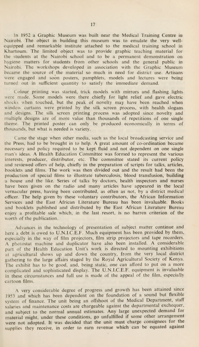 In 1952 a Graphic Museum was built near the Medical Training Centre in Nairobi. The object in building this museum was to emulate the very well- equipped and remarkable institute attached to the medical training school in Khartoum. The limited object was to provide graphic teaching material for the students at the Nairobi school and to be a permanent demonstration on hygiene matters for students from other schools and the general public in Nairobi. The workshops developed in association with the Graphic Museum became the source of the material so much in need for district use. Artisans were engaged and soon posters, pamphlets, models and lectures were being turned out in sufficient quantity to satisfy the immediate demand. Colour printing was started, trick models with mirrors and flashing lights were made. Some models were there chiefly for light relief and gave electric shocks when touched, but the peak of novelty may have been reached when window curtains w'ere printed by the silk screen process, with health slogans and designs. The silk screen printing process was adopted since novelty and multiple designs are of more value than thousands of repetitions of one single theme. The printed poster can only be produced economically in terms of thousands, but what is needed is variety. Came the stage when other media, such as the local broadcasting service and the Press, had to be brought in to help. A great amount of co-ordination became necessary and policy required to be kept fluid and not dependent on one single man’s ideas. A Health Education Committee was formed to represent the various interests, producer, distributor, etc. The committee stated its current policy and reviewed offers of help, chiefly in the preparation of scripts for talks, articles, booklets and films. The work was then divided out and the result had been the production of special films to illustrate tuberculosis, blood transfusion, building a house and the like. Series of talks by doctors, health inspectors and nurses have been given on the radio and many articles have appeared in the local vernacular press, having been contributed, as often as not, by a district medical officer. The help given by these voluntary contributors, the African Information Services and the East African Literature Bureau has been invaluable. Books and booklets published and distributed by the East African Literature Bureau enjoy a profitable sale which, in the last resort, is no barren criterion of the worth of the publication. Advances in the technology of presentation of subject matter continue and here a debt is owed to U.N.I.C.E.F. Much equipment has been provided by them, especially in the way of film projectors, film strip projectors and tape recorders. A photostat machine and duplicator have also been installed. A considerable part of the Health Education Unit’s work is directed to mounting exhibitions at agricultural shows up and down the country, from the very local district gathering to the large affairs staged by the Royal Agricultural Society of Kenya. The exhibit has to be good, and, being static, one can afford to put on a more complicated and sophisticated display. The U.N.I.C.E.F. equipment is invaluable in these circumstances and full use is made of the appeal of the film, especially cartoon films. A very considerable degree of progress and growth has been attained since 1953 and which has been dependent on the foundation of a sound but flexible system of finance. The unit being an offshoot of the Medical Department, staff salaries and maintenance costs are chargeable against the departmental exchequer, and subject to the normal annual estimates. Any large unexpected demand for material might, under these conditions, go unfulfilled if some other arrangement were not adopted. It was decided that the unit must charge consignees for the supplies they receive, in order to earn revenue which can be equated against