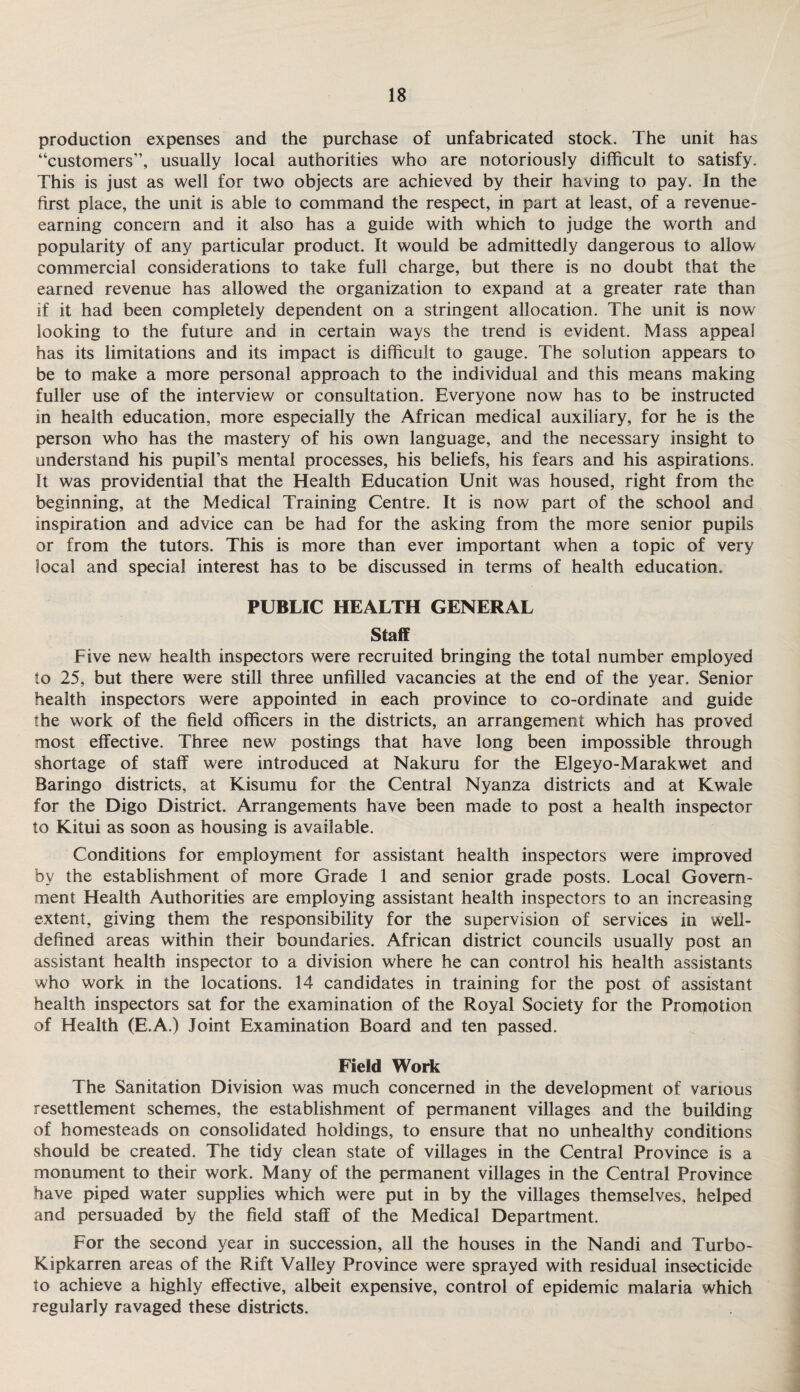 production expenses and the purchase of unfabricated stock. The unit has “customers”, usually local authorities who are notoriously difficult to satisfy. This is just as well for two objects are achieved by their having to pay. In the first place, the unit is able to command the respect, in part at least, of a revenue¬ earning concern and it also has a guide with which to judge the worth and popularity of any particular product. It would be admittedly dangerous to allow commercial considerations to take full charge, but there is no doubt that the earned revenue has allowed the organization to expand at a greater rate than if it had been completely dependent on a stringent allocation. The unit is now looking to the future and in certain ways the trend is evident. Mass appeal has its limitations and its impact is difficult to gauge. The solution appears to be to make a more personal approach to the individual and this means making fuller use of the interview or consultation. Everyone now has to be instructed in health education, more especially the African medical auxiliary, for he is the person who has the mastery of his own language, and the necessary insight to understand his pupil’s mental processes, his beliefs, his fears and his aspirations. It was providential that the Health Education Unit was housed, right from the beginning, at the Medical Training Centre. It is now part of the school and inspiration and advice can be had for the asking from the more senior pupils or from the tutors. This is more than ever important when a topic of very local and special interest has to be discussed in terms of health education. PUBLIC HEALTH GENERAL Staff Five new health inspectors were recruited bringing the total number employed to 25, but there were still three unfilled vacancies at the end of the year. Senior health inspectors were appointed in each province to co-ordinate and guide the work of the field officers in the districts, an arrangement which has proved most effective. Three new postings that have long been impossible through shortage of staff were introduced at Nakuru for the Elgeyo-Marakwet and Baringo districts, at Kisumu for the Central Nyanza districts and at Kwale for the Digo District. Arrangements have been made to post a health inspector to Kitui as soon as housing is available. Conditions for employment for assistant health inspectors were improved by the establishment of more Grade 1 and senior grade posts. Local Govern¬ ment Health Authorities are employing assistant health inspectors to an increasing extent, giving them the responsibility for the supervision of services in well- defined areas within their boundaries. African district councils usually post an assistant health inspector to a division where he can control his health assistants who work in the locations. 14 candidates in training for the post of assistant health inspectors sat for the examination of the Royal Society for the Promotion of Health (E.A.) Joint Examination Board and ten passed. Field Work The Sanitation Division was much concerned in the development of various resettlement schemes, the establishment of permanent villages and the building of homesteads on consolidated holdings, to ensure that no unhealthy conditions should be created. The tidy clean state of villages in the Central Province is a monument to their work. Many of the permanent villages in the Central Province have piped water supplies which were put in by the villages themselves, helped and persuaded by the field staff of the Medical Department. For the second year in succession, all the houses in the Nandi and Turbo- Kipkarren areas of the Rift Valley Province were sprayed with residual insecticide to achieve a highly effective, albeit expensive, control of epidemic malaria which regularly ravaged these districts.
