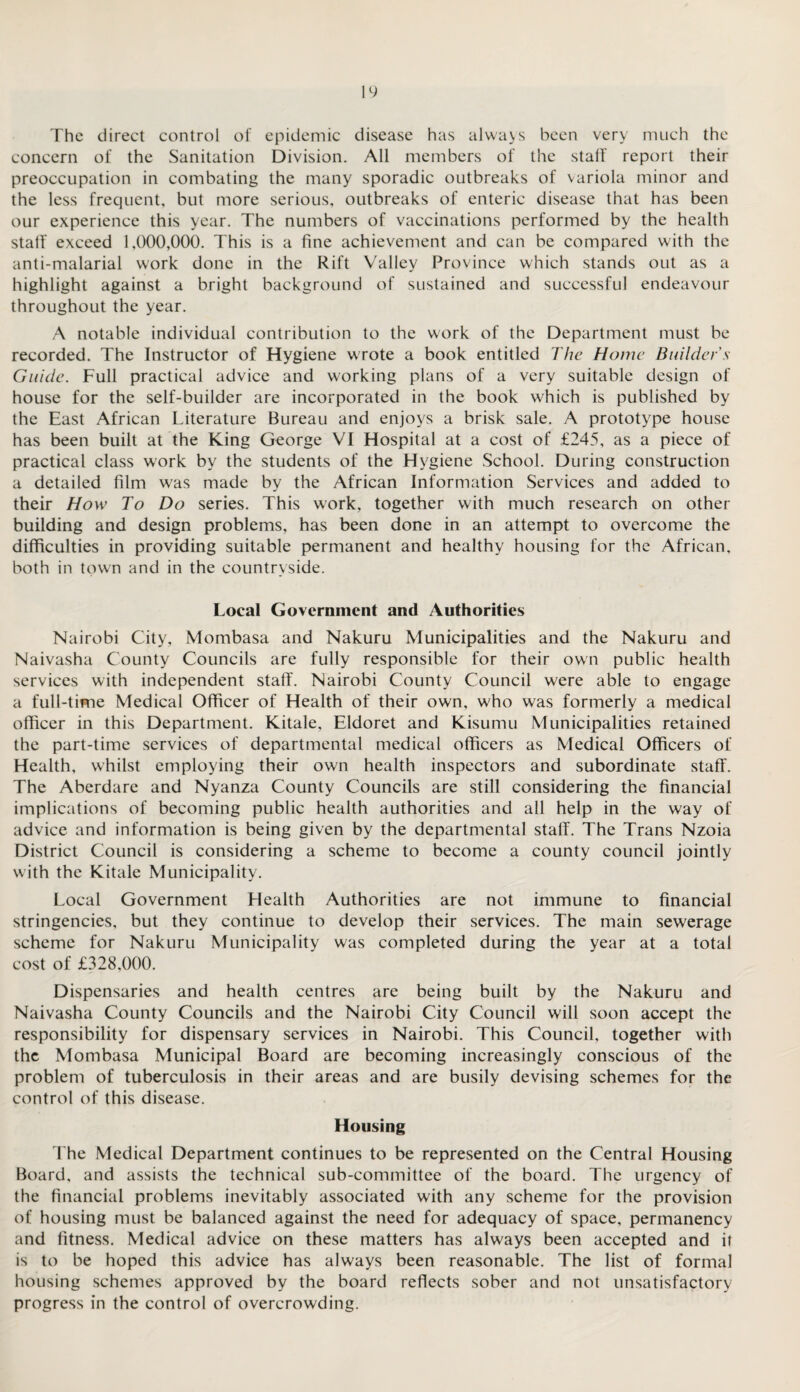 The direct control of epidemic disease has always been very much the concern of the Sanitation Division. All members of the stall' report their preoccupation in combating the many sporadic outbreaks of variola minor and the less frequent, but more serious, outbreaks of enteric disease that has been our experience this year. The numbers of vaccinations performed by the health stall' exceed 1,000,000. This is a fine achievement and can be compared with the anti-malarial work done in the Rift Valley Province which stands out as a highlight against a bright background of sustained and successful endeavour throughout the year. A notable individual contribution to the work of the Department must be recorded. The Instructor of Hygiene wrote a book entitled The Home Builder's Guide. Full practical advice and working plans of a very suitable design of house for the self-builder are incorporated in the book which is published by the East African Literature Bureau and enjoys a brisk sale. A prototype house has been built at the King George VI Hospital at a cost of £245, as a piece of practical class work by the students of the Hygiene School. During construction a detailed film was made by the African Information Services and added to their How To Do series. This work, together with much research on other building and design problems, has been done in an attempt to overcome the difficulties in providing suitable permanent and healthy housing for the African, both in town and in the countryside. Local Government and Authorities Nairobi City, Mombasa and Nakuru Municipalities and the Nakuru and Naivasha County Councils are fully responsible for their own public health services with independent staff. Nairobi County Council were able to engage a full-time Medical Officer of Health of their own, who was formerly a medical officer in this Department. Kitale, Eldoret and Kisumu Municipalities retained the part-time services of departmental medical officers as Medical Officers of Health, whilst employing their own health inspectors and subordinate staff. The Aberdare and Nyanza County Councils are still considering the financial implications of becoming public health authorities and all help in the way of advice and information is being given by the departmental staff. The Trans Nzoia District Council is considering a scheme to become a county council jointly with the Kitale Municipality. Local Government Health Authorities are not immune to financial stringencies, but they continue to develop their services. The main sewerage scheme for Nakuru Municipality was completed during the year at a total cost of £328,000. Dispensaries and health centres are being built by the Nakuru and Naivasha County Councils and the Nairobi City Council will soon accept the responsibility for dispensary services in Nairobi. This Council, together with the Mombasa Municipal Board are becoming increasingly conscious of the problem of tuberculosis in their areas and are busily devising schemes for the control of this disease. Housing The Medical Department continues to be represented on the Central Housing Board, and assists the technical sub-committee of the board. The urgency of the financial problems inevitably associated with any scheme for the provision of housing must be balanced against the need for adequacy of space, permanency and fitness. Medical advice on these matters has always been accepted and it is to be hoped this advice has always been reasonable. The list of formal housing schemes approved by the board reflects sober and not unsatisfactory progress in the control of overcrowding.