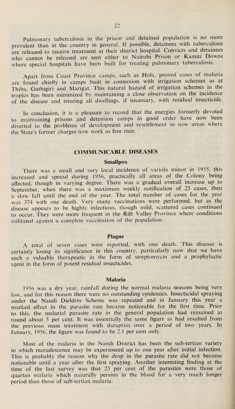 prevalent than in the country in general. If possible, detainees with tuberculosis are released* to receive treatment at their district hospital. Convicts and detainees who cannot be released are sent either to Nairobi Prison or Kamiti Downs where special hospitals have been built for treating pulmonary tuberculosis. Apart from Coast Province camps, such as Hola, proved cases of malaria are found chiefly in camps built in connexion with irrigation schemes as at Thiba, Gathigiri and Marigat. This natural hazard of irrigation schemes in the tropics has been minimized by maintaining a close observation on the incidence of the disease and treating all dwellings, if necessary, with residual insecticide. In conclusion, it is a pleasure to record that the energies formerly devoted to maintaining prisons and detention camps in good order have now been diverted to the problems of development and resettlement in new areas where the State’s former charges now work as free men. COMMUNICABLE DISEASES Smallpox There was a small and very local incidence of variola minor in 1955. this increased and spread during 1956, practically all areas of the Colony being affected, though in varying degree. There was a gradual overall increase up to September, when there was a maximum weekly notification of 25 cases, then a slow fall until the end of the year. The total number of cases for the year was 374 with one death. Very many vaccinations were performed, but as the disease appears to be highly infectious, though mild, scattered cases continued to occur. They were more frequent in the Rift Valley Province where conditions militated against a complete vaccination of the population. Plague A total of seven cases were reported, with one death. This disease is certainly losing its significance in this country, particularly now that we have such a valuable therapeutic in the form of streptomycin and a prophylactic agent in the form of potent residual insecticides. Malaria 1956 was a dry year, rainfall during the normal malaria seasons being very low, and for this reason there were no outstanding epidemics. Insecticidal spraying under the Nandi Dieldrin Scheme was repeated and in January this year a marked effect in the parasite rate became noticeable for the first time. Prior to this, the malarial parasite rate in the general population had remained at round about 5 per cent. It was essentially the same figure as had resulted from the previous mass treatment with daraprim over a period of two years. In January, 1956, the figure was found to be 2.1 per cent only. Most of the malaria in the Nandi District has been the sub-tertian variety in which recrudescence may be experienced up to one year after initial infection. This is probably the reason why the drop in the parasite rate did not become noticeable until a year after the first spraying. Another interesting finding at the time of the last survey was that 25 per cent of the parasites were those of quartan malaria which naturally persists in the blood for a very much longer period than those of sub-tertian malaria.