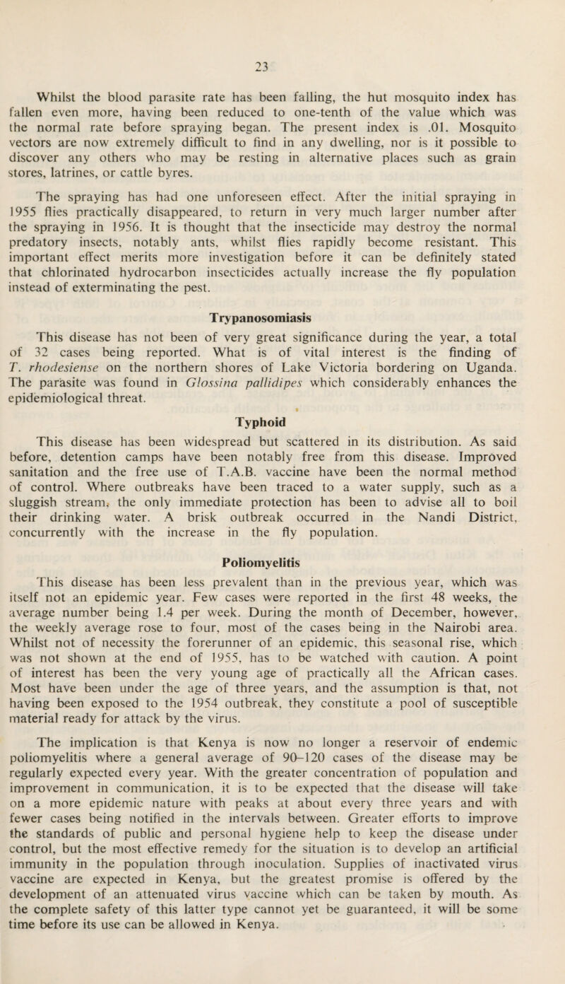 Whilst the blood parasite rate has been falling, the hut mosquito index has fallen even more, having been reduced to one-tenth of the value which was the normal rate before spraying began. The present index is .01. Mosquito vectors are now extremely difficult to find in any dwelling, nor is it possible to discover any others who may be resting in alternative places such as grain stores, latrines, or cattle byres. The spraying has had one unforeseen effect. After the initial spraying in 1955 flies practically disappeared, to return in very much larger number after the spraying in 1956. It is thought that the insecticide may destroy the normal predatory insects, notably ants, whilst flies rapidly become resistant. This important effect merits more investigation before it can be definitely stated that chlorinated hydrocarbon insecticides actually increase the fly population instead of exterminating the pest. T rypanosomiasis This disease has not been of very great significance during the year, a total of 32 cases being reported. What is of vital interest is the finding of T. rhodesiense on the northern shores of Lake Victoria bordering on Uganda. The parasite was found in Glossina pallidipes which considerably enhances the epidemiological threat. Typhoid This disease has been widespread but scattered in its distribution. As said before, detention camps have been notably free from this disease. Improved sanitation and the free use of T.A.B. vaccine have been the normal method of control. Where outbreaks have been traced to a water supply, such as a sluggish stream,- the only immediate protection has been to advise all to boil their drinking water. A brisk outbreak occurred in the Nandi District, concurrently with the increase in the fly population. Poliomyelitis This disease has been less prevalent than in the previous year, which was itself not an epidemic year. Few cases were reported in the first 48 weeks, the average number being 1.4 per week. During the month of December, however, the weekly average rose to four, most of the cases being in the Nairobi area. Whilst not of necessity the forerunner of an epidemic, this seasonal rise, which was not shown at the end of 1955, has to be watched with caution. A point of interest has been the very young age of practically all the African cases. Most have been under the age of three years, and the assumption is that, not having been exposed to the 1954 outbreak, they constitute a pool of susceptible material ready for attack by the virus. The implication is that Kenya is now no longer a reservoir of endemic poliomyelitis where a general average of 90-120 cases of the disease may be regularly expected every year. With the greater concentration of population and improvement in communication, it is to be expected that the disease will take on a more epidemic nature with peaks at about every three years and with fewer cases being notified in the intervals between. Greater efforts to improve the standards of public and personal hygiene help to keep the disease under control, but the most effective remedy for the situation is to develop an artificial immunity in the population through inoculation. Supplies of inactivated virus vaccine are expected in Kenya, but the greatest promise is offered by the development of an attenuated virus vaccine which can be taken by mouth. As the complete safety of this latter type cannot yet be guaranteed, it will be some time before its use can be allowed in Kenya.