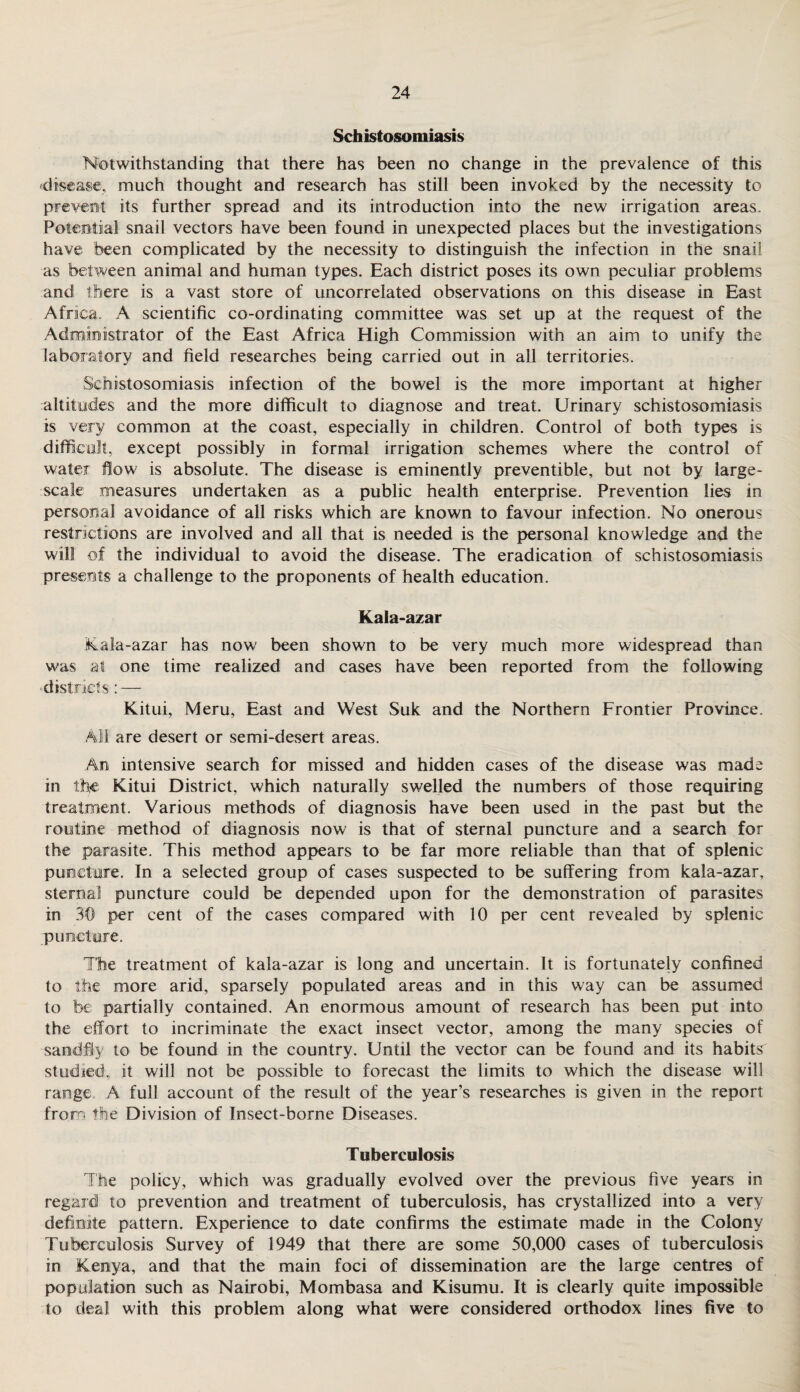Schistosomiasis Notwithstanding that there has been no change in the prevalence of this disease, much thought and research has still been invoked by the necessity to prevent its further spread and its introduction into the new irrigation areas. Potential snail vectors have been found in unexpected places but the investigations have been complicated by the necessity to distinguish the infection in the snail as between animal and human types. Each district poses its own peculiar problems and there is a vast store of uncorrelated observations on this disease in East Africa. A scientific co-ordinating committee was set up at the request of the Administrator of the East Africa High Commission with an aim to unify the laboratory and field researches being carried out in all territories. Schistosomiasis infection of the bowel is the more important at higher altitudes and the more difficult to diagnose and treat. Urinary schistosomiasis is very common at the coast, especially in children. Control of both types is difficult, except possibly in formal irrigation schemes where the control of water flow is absolute. The disease is eminently preventible, but not by large- scale measures undertaken as a public health enterprise. Prevention lies in personal avoidance of all risks which are known to favour infection. No onerous restrictions are involved and all that is needed is the personal knowledge and the will of the individual to avoid the disease. The eradication of schistosomiasis presents a challenge to the proponents of health education. Kala-azar Kala-azar has now been shown to be very much more widespread than was at one time realized and cases have been reported from the following districts: — Kitui, Meru, East and West Suk and the Northern Frontier Province. All are desert or semi-desert areas. An intensive search for missed and hidden cases of the disease was made in the Kitui District, which naturally swelled the numbers of those requiring treatment. Various methods of diagnosis have been used in the past but the routine method of diagnosis now is that of sternal puncture and a search for the parasite. This method appears to be far more reliable than that of splenic puncture. In a selected group of cases suspected to be suffering from kala-azar, sternal puncture could be depended upon for the demonstration of parasites in 30 per cent of the cases compared with 10 per cent revealed by splenic puncture. The treatment of kala-azar is long and uncertain. It is fortunately confined to the more arid, sparsely populated areas and in this way can be assumed to be partially contained. An enormous amount of research has been put into the effort to incriminate the exact insect vector, among the many species of sandfly to be found in the country. Until the vector can be found and its habits studied, it will not be possible to forecast the limits to which the disease will range A full account of the result of the year’s researches is given in the report from the Division of Insect-borne Diseases. Tuberculosis The policy, which was gradually evolved over the previous five years in regard to prevention and treatment of tuberculosis, has crystallized into a very definite pattern. Experience to date confirms the estimate made in the Colony Tuberculosis Survey of 1949 that there are some 50,000 cases of tuberculosis in Kenya, and that the main foci of dissemination are the large centres of population such as Nairobi, Mombasa and Kisumu. It is clearly quite impossible to deal with this problem along what were considered orthodox lines five to