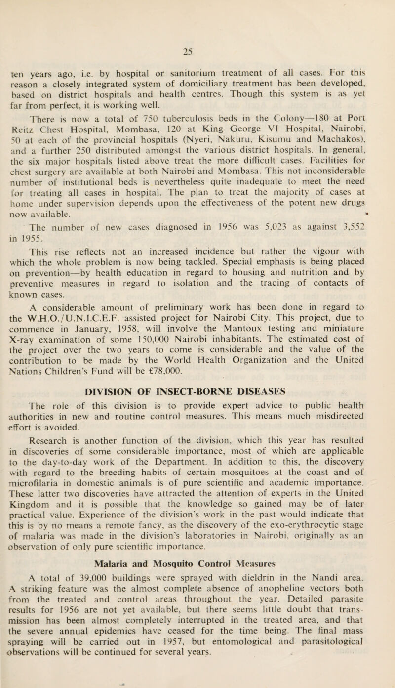 ten years ago, i.e. by hospital or sanitorium treatment of all cases. For this reason a closely integrated system of domiciliary treatment has been developed, based on district hospitals and health centres. Though this system is as yet far from perfect, it is working well. There is now a total of 750 tuberculosis beds in the Colony—180 at Port Reitz Chest Hospital, Mombasa, 120 at King George VI Hospital, Nairobi, 50 at each of the provincial hospitals (Nyeri, Nakuru, Kisumu and Machakos), and a further 250 distributed amongst the various district hospitals. In general, the six major hospitals listed above treat the more difficult cases. Facilities for chest surgery are available at both Nairobi and Mombasa. This not inconsiderable number of institutional beds is nevertheless quite inadequate to meet the need for treating all cases in hospital. The plan to treat the majority of cases at home under supervision depends upon the effectiveness of the potent new drugs now available. The number of new cases diagnosed in 1956 was 5,023 as against 3,552 in 1955. This rise reflects not an increased incidence but rather the vigour with which the whole problem is now being tackled. Special emphasis is being placed on prevention—by health education in regard to housing and nutrition and by preventive measures in regard to isolation and the tracing of contacts of known cases. A considerable amount of preliminary work has been done in regard to the W.H.O./U.N.I.C.E.F. assisted project for Nairobi City. This project, due to commence in January, 1958, will involve the Mantoux testing and miniature X-ray examination of some 150,000 Nairobi inhabitants. The estimated cost of the project over the two years to come is considerable and the value of the contribution to be made by the World Health Organization and the United Nations Children's Fund will be £78,000. DIVISION OF INSECT-BORNE DISEASES The role of this division is to provide expert advice to public health authorities in new and routine control measures. This means much misdirected effort is avoided. Research is another function of the division, which this year has resulted in discoveries of some considerable importance, most of which are applicable to the day-to-day work of the Department. In addition to this, the discovery with regard to the breeding habits of certain mosquitoes at the coast and of microfilaria in domestic animals is of pure scientific and academic importance. These latter two discoveries have attracted the attention of experts in the United Kingdom and it is possible that the knowledge so gained may be of later practical value. Experience of the division’s w'ork in the past would indicate that this is by no means a remote fancy, as the discovery of the exo-erythrocytic stage of malaria was made in the division’s laboratories in Nairobi, originally as an observation of only pure scientific importance. Malaria and Mosquito Control Measures A total of 39,000 buildings were sprayed with dieldrin in the Nandi area. A striking feature was the almost complete absence of anopheline vectors both from the treated and control areas throughout the year. Detailed parasite results for 1956 are not yet available, but there seems little doubt that trans¬ mission has been almost completely interrupted in the treated area, and that the severe annual epidemics have ceased for the time being. The final mass spraying will be carried out in 1957, but entomological and parasitological observations will be continued for several years.