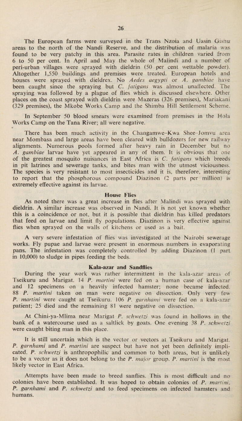 The European farms were surveyed in the Trans Nzoia and Uasin Gisiur areas to the north of the Nandi Reserve, and the distribution of malaria was found to be very patchy in this area. Parasite rates in children varied from 6 to 50 per cent. In April and May the whole of Mahndi and a number of peri-urban villages were sprayed with dieldrin (50 per cent wettable powder). Altogether 1,550 buildings and premises were treated. European hotels and houses were sprayed with dieldrex. No Aedes aegypti or A. gambiae have been caught since the spraying but C. fatigans was almost unaffected. The spraying was followed by a plague of flies which is discussed elsewhere. Other places on the coast sprayed with dieldrin were Mazeras (326 premises), Mariakani (329 premises), the Mkobe Works Camp and the Shimba Hill Settlement Scheme. In September 50 blood smears w ere examined from premises in the Hoi a Works Camp on the Tana River; all were negative. » There has been much activity in the Changamwe-Kwa Shee-Jomvu area near Mombasa and large areas have been cleared with bulldozers for new railway alignments. Numerous pools formed after heavy rain in December but no A. gambiae larvae have yet appeared in any of them. It is obvious that one of the greatest mosquito nuisances in East Africa is C. fatigans which breeds in pit latrines and sewerage tanks, and bites man with the utmost viciousness. The species is very resistant to most insecticides and it is, therefore, interesting to report that the phosphorous compound Diazinon (2 parts per million) is extremely effective against its larvae. House Flies As noted there was a great increase in flies after Malindi was sprayed with dieldrin. A similar increase was observed in Nandi. It is not yet known whether this is a coincidence or not, but it is possible that dieldrin has killed predators that feed on larvae and limit fly populations. Diazinon is very effective against flies when sprayed on the walls of kitchens or used as a bait. A very severe infestation of flies was investigated at the Nairobi sewerage works. Fly pupae and larvae were present in enormous numbers in evaporating pans. The infestation was completely controlled by adding Diazinon (1 part in 10,000) to sludge in pipes feeding the beds. Kala-azar and Sandflies During the year work was rather intermittent in the kala-azar areas of Tseikuru and Marigat. 14 P. martini were fed on a human case of kala-azar and 12 specimens on a heavily infected hamster; none became infected. 88 P. martini taken on man were negative on dissection. Only very few P. martini were caught at Tseikuru. 106 P. garnhami were fed on a kala-azar patient; 25 died and the remaining 81 were negative on dissection. At Chini-ya-Mlima near Marigat P. schwetzi was found in hollows in the bank of a watercourse used as a saltlick by goats. One evening 38 P. schwetzi were caught biting man in this place. It is still uncertain which is the vector or vectors at Tseikuru and Marigat. P. garnhami and P. martini are suspect but have not yet been definitely impli¬ cated. P. schwetzi is anthropophilic and common to both areas, but is unlikely to be a vector as it does not belong to the P. major group. P. martini is the most likely vector in East Africa. Attempts have been made to breed sanflies. This is most difficult and no colonies have been established. It was hoped to obtain colonies of P. martini P. garnhami and P. schwetzi and to feed specimens on infected hamsters md humans.