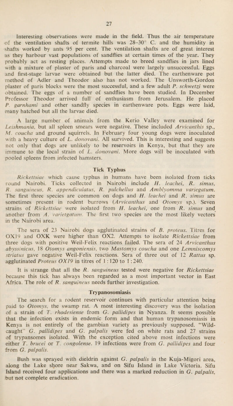 Interesting observations were made in the field. Thus the air temperature of the ventilation shafts of termite hills was 28-30° C. and the humidity in shafts worked by ants 95 per cent. The ventilation shafts are of great interest as they harbour vast populations of sandflies at certain times of the year. They probably act as resting places. Attempts made to breed sandflies in jars lined with a mixture of plaster of paris and charcoal were largely unsuccessful. Eggs and first-stage larvae were obtained but the latter died. The earthenware pot method of Adler and Theodor also has not worked. The Unsworth-Gordon plaster of paris blocks were the most successful, and a few adult P. schwetzi were obtained. The eggs of a number of sandflies have been studied. In December Professor Theodor arrived full of enthusiasm from Jerusalem. He placed P garnhami and other sandfly species in earthenware pots. Eggs were laid, many hatched but all the larvae died. A large number of animals from the Kerio Valley were examined for Leishmania, but all spleen smears were negative. These included Arvicanthis sp., M. coucha and ground squirrels. In February four young dogs were inoculated with a heavy culture of L. donovani. All survived. This is interesting and suggests not only that dogs are unlikely to be reservoirs in Kenya, but that they are immune to the local strain of L. donovani. More dogs will be inoculated with pooled spleens from infected hamsters. Tick Typhus Rickettsiae which cause typhus in humans have been isolated from ticks round Nairobi. Ticks collected in Nairobi include H. leachei, R. simus, R sanguineus, R. appendiculatus, R. pulchellus and Amblyomma variegatum. The first three species are common on dogs and H. leachei and R. simus are sometimes present in rodent burrows (Arvicanthus and Otomys sp.). Seven strains of Rickettsiae were isolated from H. leachei, one from R. simus and another from A. varietgatum. The first two species are the most likely vectors in the Nairobi area. The sera of 23 Nairobi dogs agglutinated strains of B. proteus. Titres for 0X19 and OXK were higher than 0X2. Attempts to isolate Rickettsiae from three dogs with positive Weil-Felix reactions failed. The sera of 24 Arvicanthus abyssinicus, 18 Otomys angoniensis, two Mastomys coucha and one Lemniscomys striatus gave negative Weil-Felix reactions. Sera of three out of 12 Rattus sp. agglutinated Proteus 0X19 in titres of 1 :120 to 1 :240. It is strange that all the R. sanguineus tested were negative for Rickettsiae because this tick has always been regarded as a most important vector in East Africa. The role of R. sanguineus needs further investigation. Trypanosomiasis The search for a rodent reservoir continues with particular attention being paid to Otomys, the swamp rat. A most interesting discovery was the isolation of a strain of T. rhodesiense from G. pallidipes in Nyanza. It seems possible that the infection exists in endemic form and that human trypanosomiasis in Kenya is not entirely of the gambian variety as previously supposed. “Wild- caught'* G. pallidipes and G. palpalis were fed on white rats and 27 strains of trypansomes isolated. With the exception cited above most infections were either T. brucei or T. congolense. 19 infections were from G. pallidipes and four from G. palpalis. Bush was sprayed with dieldrin against G. palpalis in the Kuja-Migori area, along the Lake shore near Sakwa, and on Sifu Island in Lake Victoria. Sifu Island received four applications and there was a marked reduction in G. palpalis, but not complete eradication.