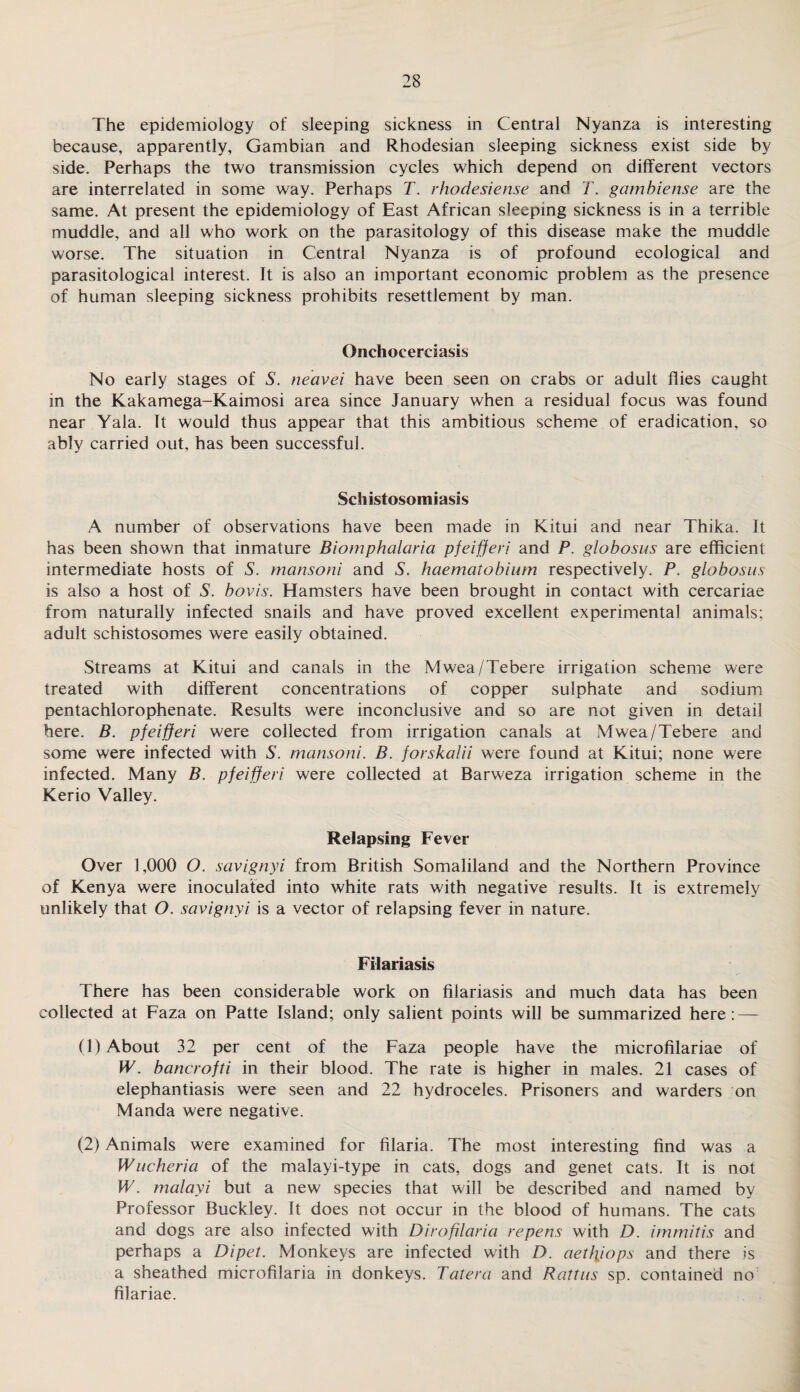 The epidemiology of sleeping sickness in Central Nyanza is interesting because, apparently, Gambian and Rhodesian sleeping sickness exist side by side. Perhaps the two transmission cycles which depend on different vectors are interrelated in some way. Perhaps T. rhodesiense and T. gambiense are the same. At present the epidemiology of East African sleeping sickness is in a terrible muddle, and all who work on the parasitology of this disease make the muddle worse. The situation in Central Nyanza is of profound ecological and parasitological interest. It is also an important economic problem as the presence of human sleeping sickness prohibits resettlement by man. Onchocerciasis No early stages of S. neavei have been seen on crabs or adult flies caught in the Kakamega-Kaimosi area since January when a residual focus was found near Yala. It would thus appear that this ambitious scheme of eradication, so ably carried out, has been successful. Schistosomiasis A number of observations have been made in Kitui and near Thika. It has been shown that inmature Biomphalaria pfeifieri and P. globosus are efficient intermediate hosts of S. mansoni and S. haematobium respectively. P. globosus is also a host of S. bovis. Hamsters have been brought in contact with cercariae from naturally infected snails and have proved excellent experimental animals; adult schistosomes were easily obtained. Streams at Kitui and canals in the Mwea/Tebere irrigation scheme were treated with different concentrations of copper sulphate and sodium pentachlorophenate. Results were inconclusive and so are not given in detail here. B. pfeifieri were collected from irrigation canals at Mwea/Tebere and some were infected with S. mansoni. B. forskalii were found at Kitui; none were infected. Many B. pfeifieri were collected at Barweza irrigation scheme in the Kerio Valley. Relapsing Fever Over 1,000 O. savignyi from British Somaliland and the Northern Province of Kenya were inoculated into white rats with negative results. It is extremely unlikely that O. savignyi is a vector of relapsing fever in nature. Filariasis There has been considerable work on filariasis and much data has been collected at Faza on Patte Island; only salient points will be summarized here: — (1) About 32 per cent of the Faza people have the microfilariae of W. bancrofti in their blood. The rate is higher in males. 21 cases of elephantiasis were seen and 22 hydroceles. Prisoners and warders on Manda were negative. (2) Animals were examined for filaria. The most interesting find was a Wucheria of the malayi-type in cats, dogs and genet cats. It is not W. malayi but a new species that will be described and named by Professor Buckley. It does not occur in the blood of humans. The cats and dogs are also infected with Dirofilaria repens with D. immitis and perhaps a Dipet. Monkeys are infected with D. aetlpops and there is a sheathed microfilaria in donkeys. Tatera and Rattus sp. contained no; filariae.