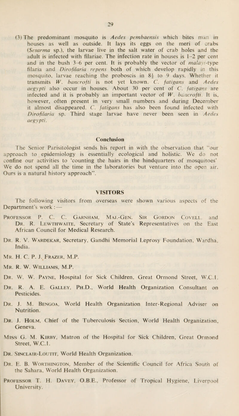 (3) The predominant mosquito is Aedes pembaensis which bites man in houses as well as outside. It lays its eggs on the meri of crabs (Sesarma sp.), the larvae live in the salt water of crab holes and the adult is infected with filariae. The infection rate in houses is 1-2 per cent and in the bush 3-6 per cent. It is probably the vector of malayi-type filaria and Dirofilaria repens both of which develop rapidly in this mosquito, larvae reaching the proboscis in 8y to 9 days. Whether it transmits W. banerofti is not yet known. C. fatigans and Aedes aegypti also occur in houses. About 30 per cent of C. fatigans are infected and it is probably an important vector of W. banerofti. It is, however, often present in very small numbers and during December it almost disappeared. C. fatigans has also been found infected with Dirofilaria sp. Third stage larvae have never been seen in Aedes aegypti. Conclusion The Senior Parisitologist sends his report in with the observation that “our approach to epidemiology is essentially ecological and holistic. We do not confine our activities to ‘counting the hairs in the hindquarters of mosquitoes’ We do not spend all the time in the laboratories but venture into the open air. Ours is a natural history approach”. VISITORS The following visitors from overseas were shown various aspects of the Department's work : — Professor P. C. C. Garnham, Maj.-Gen. Sir Gordon Covell, and Dr. R. Lewthwaite, Secretary of State’s Representatives on the East African Council for Medical Research. Dr. R. V. Wardekar, Secretary, Gandhi Memorial Leprosy Foundation, Wardfaa, India. Mr. H. C. P. J. Frazer, M.P. % Mr. R. W. Williams, M.P. Dr. W. W. Payne, Hospital for Sick Children, Great Ormond Street, W.C.l. Dr. R. A. E. Galley, Ph.D., World Health Organization Consultant on Pesticides. Dr. J. M. Bengoa, World Health Organization Inter-Regional Adviser on Nutrition. Dr. J. Holm, Chief of the Tuberculosis Section, World Health Organization, Geneva. Miss G. M. Kirby, Matron of the Hospital for Sick Children, Great Ormond Street, W.C.l. Dr. Sinclair-Loutit, World Health Organization. Dr. E. B. Worthington, Member of the Scientific Council for Africa South of the Sahara, World Health Organization. Professor T. H. Davey, O.B.E.. Professor of Tropical Hygiene, Liverpool University.