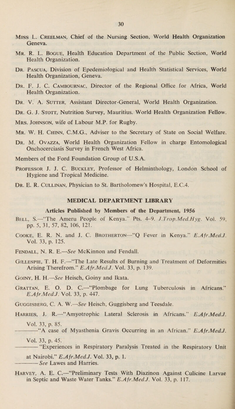 Miss L. Creelman, Chief of the Nursing Section, World Health Organization Geneva. Mr. R. L. Bogue, Health Education Department of the Public Section, World Health Organization. Dr. Pascua, Division of Epedemiological and Health Statistical Services, World Health Organization, Geneva. Dr. F. J. C. Cambournac, Director of the Regional Office for Africa, World Health Organization. Dr. V. A. Sutter, Assistant Director-General, World Health Organization. Dr. G. J. Stott, Nutrition Survey, Mauritius. World Health Organization Fellow. Mrs. Johnson, wife of Labour M.P. for Rugby. Mr. W. H. Chinn, C.M.G., Adviser to the Secretary of State on Social Welfare. Dr. M. Ovazza, World Health Organization Fellow in charge Entomological Onchocerciasis Survey in French West Africa. Members of the Ford Foundation Group of U.S.A. Professor J. J. C. Buckley, Professor of Helminthology, London School of Hygiene and Tropical Medicine. Dr. E. R. Cullinan, Physician to St. Bartholomew’s Hospital, E.C.4. MEDICAL DEPARTMENT LIBRARY Articles Published by Members of the Department, 1956 Bell, S.—“The Ameru People of Kenya. Pts. 4-9. J .Trap.Med.Hyg. Vol. 59, pp. 5, 31, 57, 82, 106, 121. Cooke, E. R. N. and J. C. Brotherton—“Q Fever in Kenya.” E.Afr.MedJ. Vol. 33, p. 125. Fendall, N. R. E.—See McKinnon and Fendall. Gillespie, T. H. F.—“The Late Results of Burning and Treatment of Deformities Arising Therefrom.” E.Afr.Med.J. Vol. 33, p. 139. Goiny, H. H.—See Heisch, Goiny and Ikata. Grattan, E. O. D. C.—“Plombage for Lung Tuberculosis in Africans.” E.Afr.Med.J. Vol. 33, p. 447. Guggisberg, C. A. W.—See Heisch, Guggisberg and Teesdale. Harries, J. R.—“Amyotrophic Lateral Sclerosis in Africans.” E.Afr.Med.J. Vol. 33, p. 85. -“A case of Myasthenia Gravis Occurring in an African.” E.Afr.MedJ. Vol. 33, p. 45. -“Experiences in Respiratory Paralysis Treated in the Respiratory Unit at Nairobi.” E.Afr.Med.J. Vol. 33, p. 1. -See Lawes and Harries. Harvey, A. E. C.—“Preliminary Tests With Diazinon Against Culicine Larvae in Septic and Waste Water Tanks.” E.Afr.MedJ. Vol. 33, p. 117.