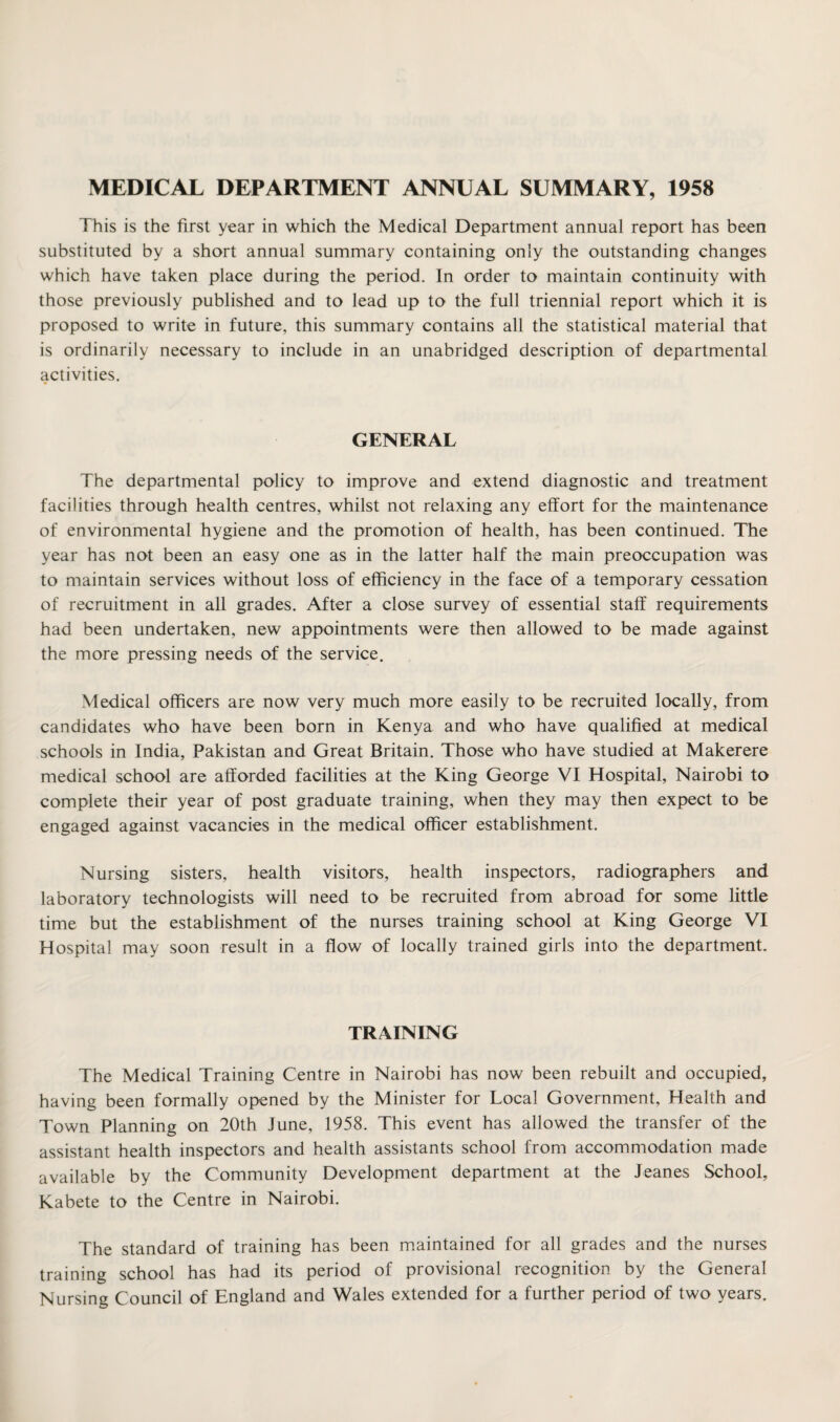 MEDICAL DEPARTMENT ANNUAL SUMMARY, 1958 This is the first year in which the Medical Department annual report has been substituted by a short annual summary containing only the outstanding changes which have taken place during the period. In order to maintain continuity with those previously published and to lead up to the full triennial report which it is proposed to write in future, this summary contains all the statistical material that is ordinarily necessary to include in an unabridged description of departmental activities. GENERAL The departmental policy to improve and extend diagnostic and treatment facilities through health centres, whilst not relaxing any effort for the maintenance of environmental hygiene and the promotion of health, has been continued. The year has not been an easy one as in the latter half the main preoccupation was to maintain services without loss of efficiency in the face of a temporary cessation of recruitment in all grades. After a close survey of essential staff requirements had been undertaken, new appointments were then allowed to be made against the more pressing needs of the service. Medical officers are now very much more easily to be recruited locally, from candidates who have been born in Kenya and who have qualified at medical schools in India, Pakistan and Great Britain. Those who have studied at Makerere medical school are afforded facilities at the King George VI Hospital, Nairobi to complete their year of post graduate training, when they may then expect to be engaged against vacancies in the medical officer establishment. Nursing sisters, health visitors, health inspectors, radiographers and laboratory technologists will need to be recruited from abroad for some little time but the establishment of the nurses training school at King George VI Hospital may soon result in a flow of locally trained girls into the department. TRAINING The Medical Training Centre in Nairobi has now been rebuilt and occupied, having been formally opened by the Minister for Local Government, Health and Town Planning on 20th June, 1958. This event has allowed the transfer of the assistant health inspectors and health assistants school from accommodation made available by the Community Development department at the Jeanes School, Kabete to the Centre in Nairobi. The standard of training has been maintained for all grades and the nurses training school has had its period of provisional recognition by the General Nursing Council of England and Wales extended for a further period of two years.