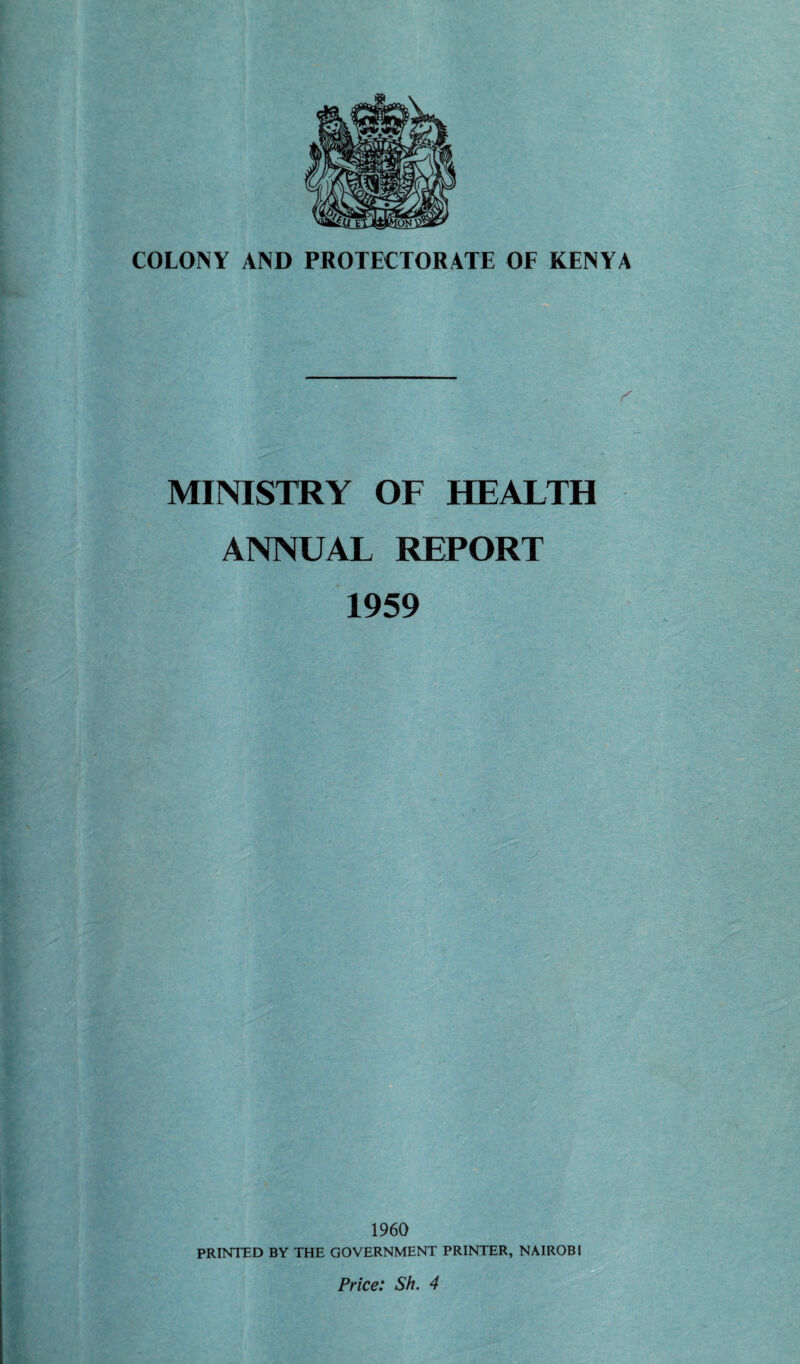 COLONY AND PROTECTORATE OF KENYA MINISTRY OF HEALTH ANNUAL REPORT 1959 I960 PRINTED BY THE GOVERNMENT PRINTER, NAIROBI Price: Sh. 4