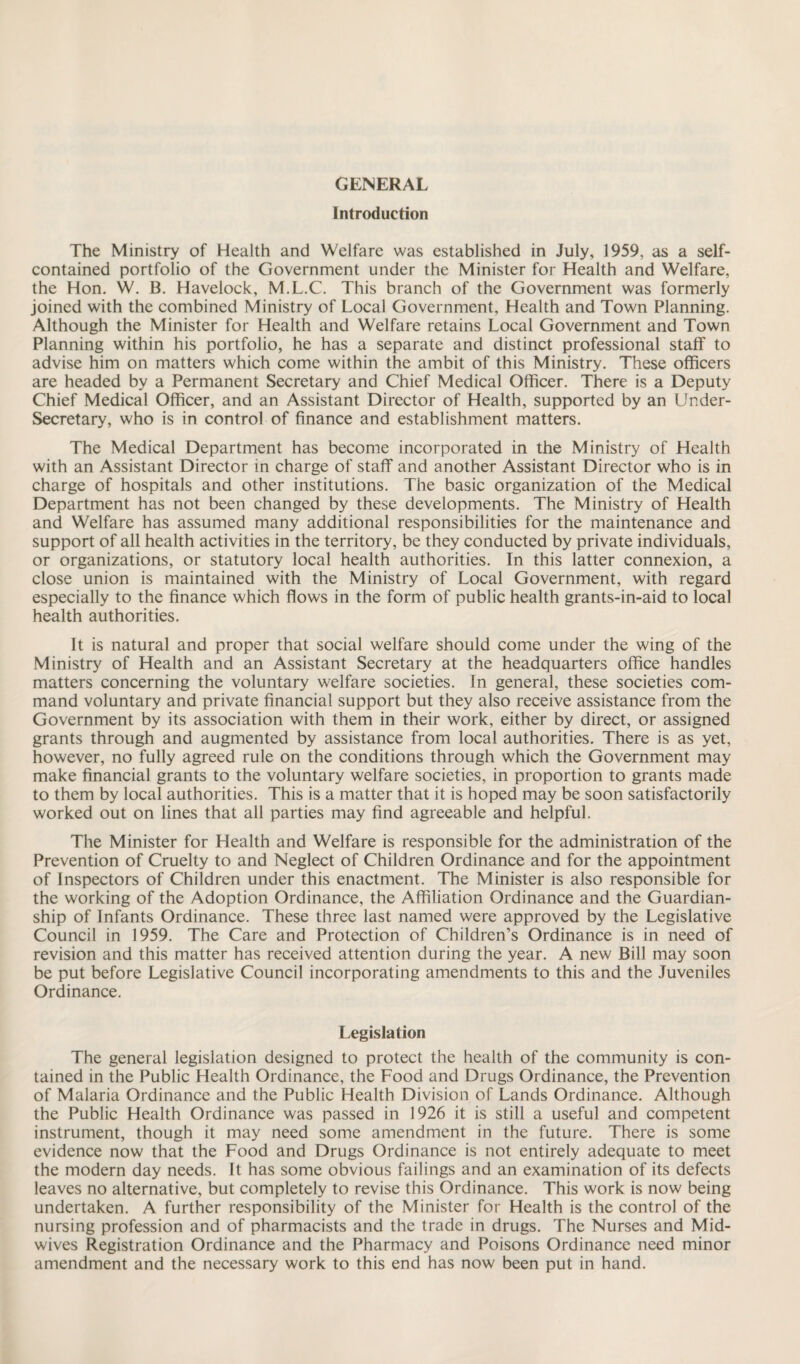 GENERAL Introduction The Ministry of Health and Welfare was established in July, 1959, as a self- contained portfolio of the Government under the Minister for Health and Welfare, the Hon. W. B. Havelock, M.L.C. This branch of the Government was formerly joined with the combined Ministry of Local Government, Health and Town Planning. Although the Minister for Health and Welfare retains Local Government and Town Planning within his portfolio, he has a separate and distinct professional staff to advise him on matters which come within the ambit of this Ministry. These officers are headed by a Permanent Secretary and Chief Medical Officer. There is a Deputy Chief Medical Officer, and an Assistant Director of Health, supported by an Under¬ secretary, who is in control of finance and establishment matters. The Medical Department has become incorporated in the Ministry of Health with an Assistant Director in charge of staff and another Assistant Director who is in charge of hospitals and other institutions. The basic organization of the Medical Department has not been changed by these developments. The Ministry of Health and Welfare has assumed many additional responsibilities for the maintenance and support of all health activities in the territory, be they conducted by private individuals, or organizations, or statutory local health authorities. In this latter connexion, a close union is maintained with the Ministry of Local Government, with regard especially to the finance which flows in the form of public health grants-in-aid to local health authorities. It is natural and proper that social welfare should come under the wing of the Ministry of Health and an Assistant Secretary at the headquarters office handles matters concerning the voluntary welfare societies. In general, these societies com¬ mand voluntary and private financial support but they also receive assistance from the Government by its association with them in their work, either by direct, or assigned grants through and augmented by assistance from local authorities. There is as yet, however, no fully agreed rule on the conditions through which the Government may make financial grants to the voluntary welfare societies, in proportion to grants made to them by local authorities. This is a matter that it is hoped may be soon satisfactorily worked out on lines that all parties may find agreeable and helpful. The Minister for Health and Welfare is responsible for the administration of the Prevention of Cruelty to and Neglect of Children Ordinance and for the appointment of Inspectors of Children under this enactment. The Minister is also responsible for the working of the Adoption Ordinance, the Affiliation Ordinance and the Guardian¬ ship of Infants Ordinance. These three last named were approved by the Legislative Council in 1959. The Care and Protection of Children’s Ordinance is in need of revision and this matter has received attention during the year. A new Bill may soon be put before Legislative Council incorporating amendments to this and the Juveniles Ordinance. Legislation The general legislation designed to protect the health of the community is con¬ tained in the Public Health Ordinance, the Food and Drugs Ordinance, the Prevention of Malaria Ordinance and the Public Health Division of Lands Ordinance. Although the Public Health Ordinance was passed in 1926 it is still a useful and competent instrument, though it may need some amendment in the future. There is some evidence now that the Food and Drugs Ordinance is not entirely adequate to meet the modern day needs. It has some obvious failings and an examination of its defects leaves no alternative, but completely to revise this Ordinance. This work is now being undertaken. A further responsibility of the Minister for Health is the control of the nursing profession and of pharmacists and the trade in drugs. The Nurses and Mid¬ wives Registration Ordinance and the Pharmacy and Poisons Ordinance need minor amendment and the necessary work to this end has now been put in hand.