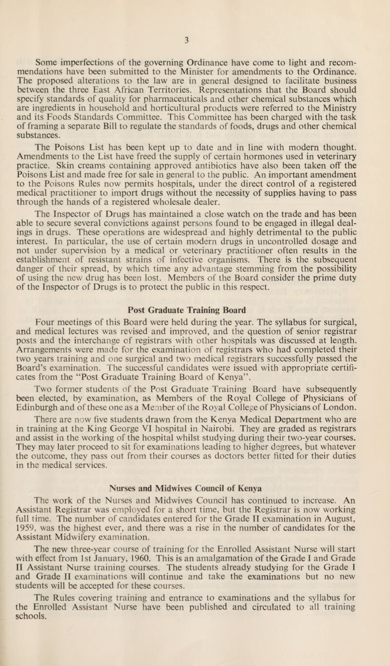Some imperfections of the governing Ordinance have come to light and recom¬ mendations have been submitted to the Minister for amendments to the Ordinance. The proposed alterations to the law are in general designed to facilitate business between the three East African Territories. Representations that the Board should specify standards of quality for pharmaceuticals and other chemical substances which are ingredients in household and horticultural products were referred to the Ministry and its Foods Standards Committee. This Committee has been charged with the task of framing a separate Bill to regulate the standards of foods, drugs and other chemical substances. The Poisons List has been kept up to date and in line with modern thought. Amendments to the List have freed the supply of certain hormones used in veterinary practice. Skin creams containing approved antibiotics have also been taken off the Poisons List and made free for sale in general to the public. An important amendment to the Poisons Rules now permits hospitals, under the direct control of a registered medical practitioner to import drugs without the necessity of supplies having to pass through the hands of a registered wholesale dealer. The Inspector of Drugs has maintained a close watch on the trade and has been able to secure several convictions against persons found to be engaged in illegal deal¬ ings in drugs. These operations are widespread and highly detrimental to the public interest. In particular, the use of certain modern drugs in uncontrolled dosage and not under supervision by a medical or veterinary practitioner often results in the establishment of resistant strains of infective organisms. There is the subsequent danger of their spread, by which time any advantage stemming from the possibility of using the new drug has been lost. Members of the Board consider the prime duty of the Inspector of Drugs is to protect the public in this respect. Post Graduate Training Board Four meetings of this Board were held during the year. The syllabus for surgical, and medical lectures was revised and improved, and the question of senior registrar posts and the interchange of registrars with other hospitals was discussed at length. Arrangements were made for the examination of registrars who had completed their two years training and one surgical and two medical registrars successfully passed the Board’s examination. The successful candidates were issued with appropriate certifi¬ cates from the “Post Graduate Training Board of Kenya”. Two former students of the Post Graduate Training Board have subsequently been elected, by examination, as Members of the Royal College of Physicians of Edinburgh and of these one as a Member of the Royal College of Physicians of London. There are now five students drawn from the Kenya Medical Department who are in training at the King George VI hospital in Nairobi. They are graded as registrars and assist in the working of the hospital whilst studying during their two-year courses. They may later proceed to sit for examinations leading to higher degrees, but whatever the outcome, they pass out from their courses as doctors better fitted for their duties in the medical services. Nurses and Midwives Council of Kenya The work of the Nurses and Midwives Council has continued to increase. An Assistant Registrar was employed for a short time, but the Registrar is now working full time. The number of candidates entered for the Grade II examination in August, 1959, was the highest ever, and there was a rise in the number of candidates for the Assistant Midwifery examination. The new three-year course of training for the Enrolled Assistant Nurse will start with effect from 1st January, 1960. This is an amalgamation of the Grade I and Grade II Assistant Nurse training courses. The students already studying for the Grade I and Grade II examinations will continue and take the examinations but no new students will be accepted for these courses. The Rules covering training and entrance to examinations and the syllabus for the Enrolled Assistant Nurse have been published and circulated to all training schools.