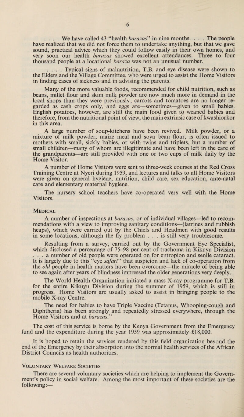 .... We have called 43 “health barazas” in nine months. . . . The people have realized that we did not force them to undertake anything, but that we gave sound, practical advice which they could follow easily in cheir own homes, and very soon our health barazas showed excellent attendances. Three to four thousand people at a locational baraza was not an unusual number. .... Typical signs of malnutrition, T.B. and eye disease were shown to the Elders and the Village Committee, who were urged to assist the Home Visitors in finding cases of sickness and in advising the parents. Many of the more valuable foods, recommended for child nutrition, such as beans, millet flour and skim milk powder are now much more in demand in the local shops than they were previously; carrots and tomatoes are no longer re¬ garded as cash crops only, and eggs are—sometimes—given to small babies. English potatoes, however, are still the main food given to weaned babies and therefore, from the nutritional point of view, the main extrinsic case of kwashiorkor in this area. A large number of soup-kitchens have been revived. Milk powder, or a mixture of milk powder, maize meal and soya bean flour, is often issued to mothers with small, sickly babies, or with twins and triplets, but a number of small children—many of whom are illegitimate and have been left in the care of the grandparents—are still provided with one or two cups of milk daily by the Home Visitor. A number of Home Visitors were sent to three-week courses at the Red Cross Training Centre at Nyeri during 1959, and lectures and talks to all Home Visitors were given on general hygiene, nutrition, child care, sex education, ante-natal care and elementary maternal hygiene. The nursery school teachers have co-operated very well with the Home Visitors. Medical A number of inspections at barazas, or of individual villages—led to recom¬ mendations with a view to improving sanitary conditions—(latrines and rubbish heaps), which were carried out by the Chiefs and Headmen with good results in some locations, although the fly problem ... is still very troublesome. Resulting from a survey, carried out by the Government Eye Specialist, which disclosed a percentage of 75-98 per cent of trachoma in Kikuyu Division ... a number of old people were operated on for entropion and senile cataract. It is largely due to this “eye safari” that suspicion and lack of co-operation from the old people in health matters have been overcome—the miracle of being able to see again after years of blindness impressed the older generations very deeply. The World Health Organization initiated a mass X-ray programme for T.B. for the entire Kikuyu Division during the summer of 1959, which is still in progress. Home Visitors are usually asked to assist in bringing people to the mobile X-ray Centre. The need for babies to have Triple Vaccine (Tetanus, Whooping-cough and Diphtheria) has been strongly and repeatedly stressed everywhere, through the Home Visitors and at barazas.” The cost of this service is borne by the Kenya Government from the Emergency fund and the expenditure during the year 1959 was approximately £18,000. It is hoped to retain the services rendered by this field organization beyond the end of the Emergency by their absorption into the normal health services of the African District Councils as health authorities. Voluntary Welfare Societies There are several voluntary societies which are helping to implement the Govern¬ ment’s policy in social welfare. Among the most important of these societies are the following:—